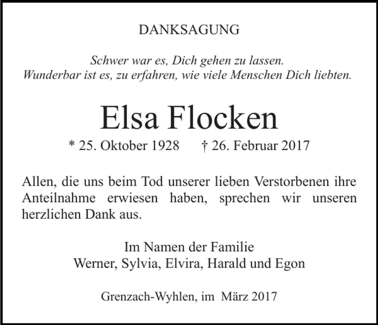 <p>DANKSAGUNG<br />Schwer war es, Dich gehen zu lassen.<br />Wunderbar ist es, zu erfahren, wie viele Menschen Dich liebten.</p><p>Elsa Flocken<br />* 25. Oktober 1928</p><p>† 26. Februar 2017</p><p>Allen, die uns beim Tod unserer lieben Verstorbenen ihre<br />Anteilnahme erwiesen haben, sprechen wir unseren<br />herzlichen Dank aus.<br />Im Namen der Familie<br />Werner, Sylvia, Elvira, Harald und Egon<br />Grenzach-Wyhlen, im März 2017</p>