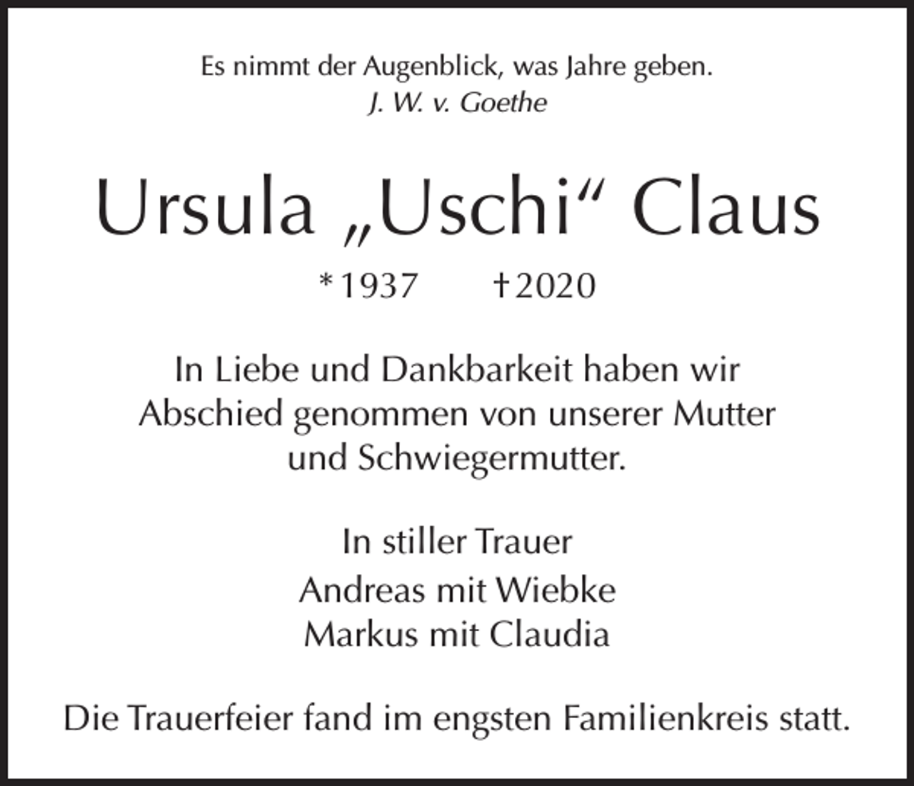 <p>Es nimmt der Augenblick, was Jahre geben.<br />J. W. v. Goethe</p><p>Ursula „Uschi“ Claus<br />* 1937 † 2020<br />In Liebe und Dankbarkeit haben wir<br />Abschied ­genommen von unserer Mutter<br />und Schwiegermutter.<br />In stiller Trauer<br />Andreas mit Wiebke<br />Markus mit Claudia<br />Die Trauerfeier fand im engsten Familienkreis statt.</p>
