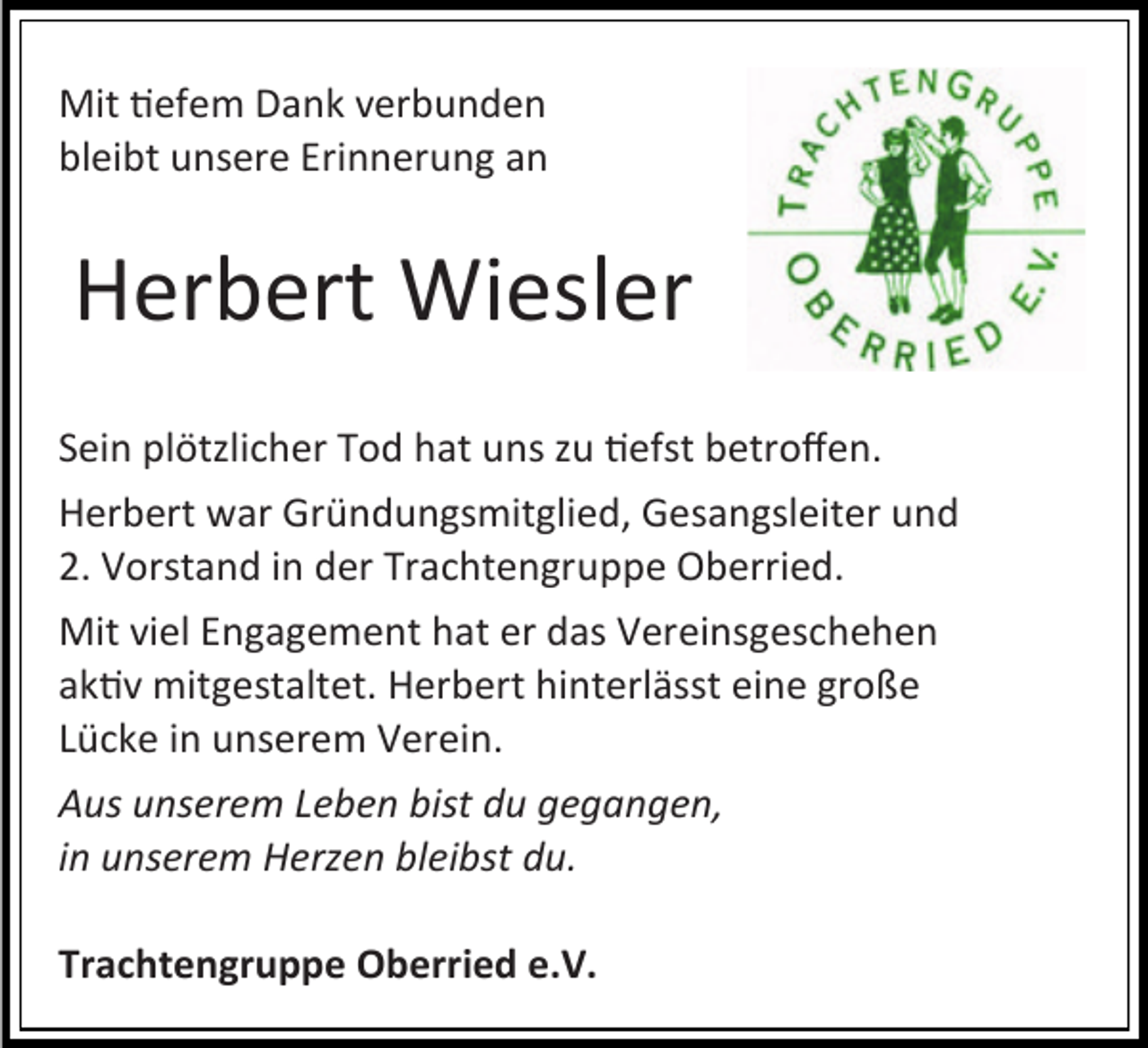 <p>Mit tiefem Dank verbunden<br />bleibt unsere Erinnerung an</p><p>Herbert Wiesler<br />Sein plötzlicher Tod hat uns zu tiefst betroffen.<br />Herbert war Gründungsmitglied, Gesangsleiter und<br />2. Vorstand in der Trachtengruppe Oberried.<br />Mit viel Engagement hat er das Vereinsgeschehen<br />aktiv mitgestaltet. Herbert hinterlässt eine große<br />Lücke in unserem Verein.<br />Aus unserem Leben bist du gegangen,<br />in unserem Herzen bleibst du.<br />Trachtengruppe Oberried e.V.</p>