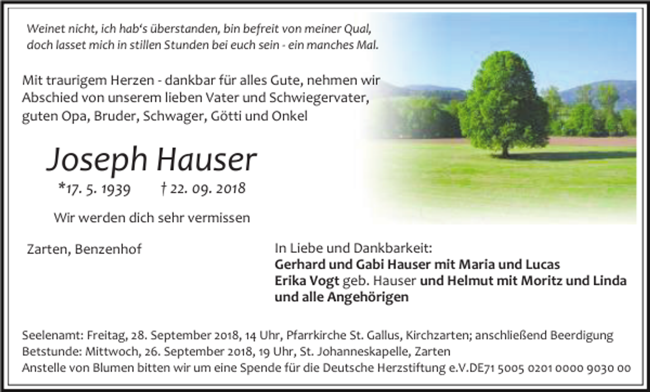 <p>Weinet nicht, ich hab‘s überstanden, bin befreit von meiner Qual,<br />doch lasset mich in stillen Stunden bei euch sein - ein manches Mal.</p><p>Mit traurigem Herzen - dankbar für alles Gute, nehmen wir<br />Abschied von unserem lieben Vater und Schwiegervater,<br />guten Opa, Bruder, Schwager, Götti und Onkel</p><p>Joseph Hauser<br />*17. 5. 1939</p><p>† 22. 09. 2018</p><p>Wir werden dich sehr vermissen<br />Zarten, Benzenhof</p><p>In Liebe und Dankbarkeit:<br />Gerhard und Gabi Hauser mit Maria und Lucas<br />Erika Vogt geb. Hauser und Helmut mit Moritz und Linda<br />und alle Angehörigen</p><p>Seelenamt: Freitag, 28. September 2018, 14 Uhr, Pfarrkirche St. Gallus, Kirchzarten; anschließend Beerdigung<br />Betstunde: Mittwoch, 26. September 2018, 19 Uhr, St. Johanneskapelle, Zarten<br />Anstelle von Blumen bitten wir um eine Spende für die Deutsche Herzstiftung e.V.DE71 5005 0201 0000 9030</p>