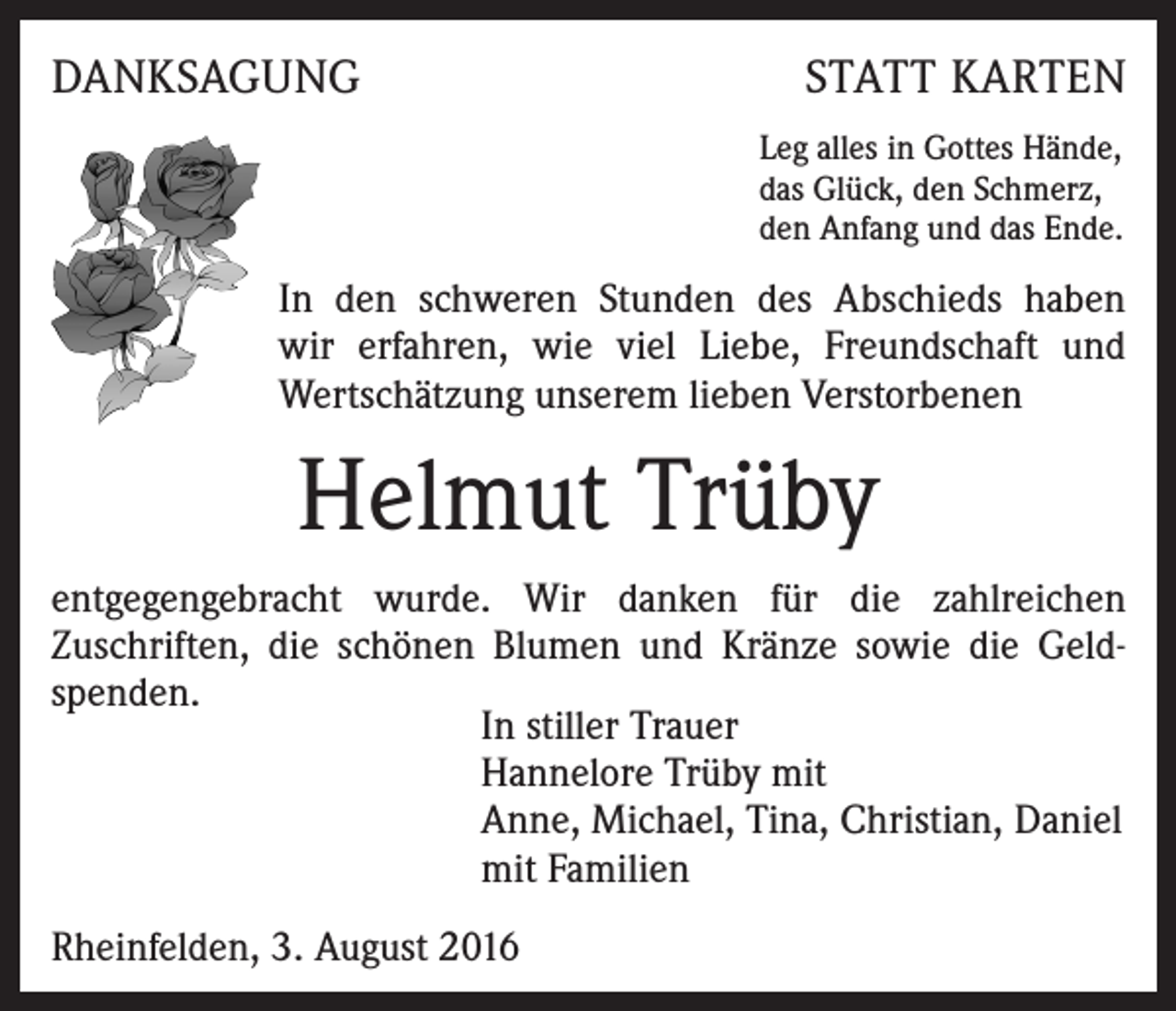 <p>DANKSAGUNG</p><p>STATT KARTEN<br />Leg alles in Gottes Hände,<br />das Glück, den Schmerz,<br />den Anfang und das Ende.</p><p>In den schweren Stunden des Abschieds haben<br />wir erfahren, wie viel Liebe, Freundschaft und<br />Wertschätzung unserem lieben Verstorbenen</p><p>Helmut Trüby<br />entgegengebracht wurde. Wir danken für die zahlreichen<br />Zuschriften, die schönen Blumen und Kränze sowie die Geldspenden.<br />In stiller Trauer<br />Hannelore Trüby mit<br />Anne, Michael, Tina, Christian, Daniel<br />mit Familien<br />Rheinfelden, 3. August 2016</p>