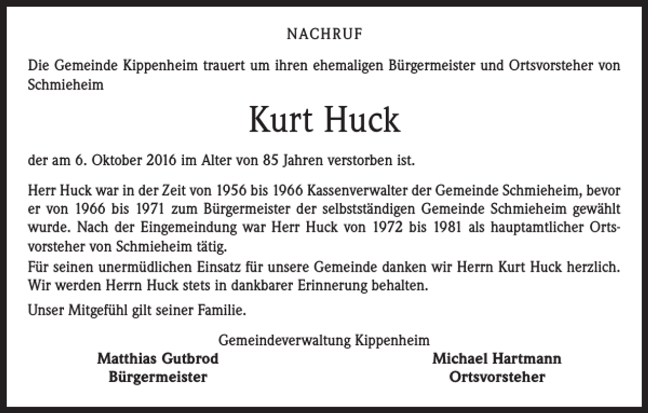 <p>NACHRUF<br />Die Gemeinde Kippenheim trauert um ihren ehemaligen Bürgermeister und Ortsvorsteher von<br />Schmieheim</p><p>Kurt Huck<br />der am 6. Oktober 2016 im Alter von 85 Jahren verstorben ist.<br />Herr Huck war in der Zeit von 1956 bis 1966 Kassenverwalter der Gemeinde Schmieheim, bevor<br />er von 1966 bis 1971 zum Bürgermeister der selbstständigen Gemeinde Schmieheim gewählt<br />wurde. Nach der Eingemeindung war Herr Huck von 1972 bis 1981 als hauptamtlicher Ortsvorsteher von Schmieheim tätig.<br />Für seinen unermüdlichen Einsatz für unsere Gemeinde danken wir Herrn Kurt Huck herzlich.<br />Wir werden Herrn Huck stets in dankbarer Erinnerung behalten.<br />Unser Mitgefühl gilt seiner Familie.<br />Gemeindeverwaltung Kippenheim<br />Matthias Gutbrod<br />Michael Hartmann<br />Bürgermeister<br />Ortsvorsteher</p>