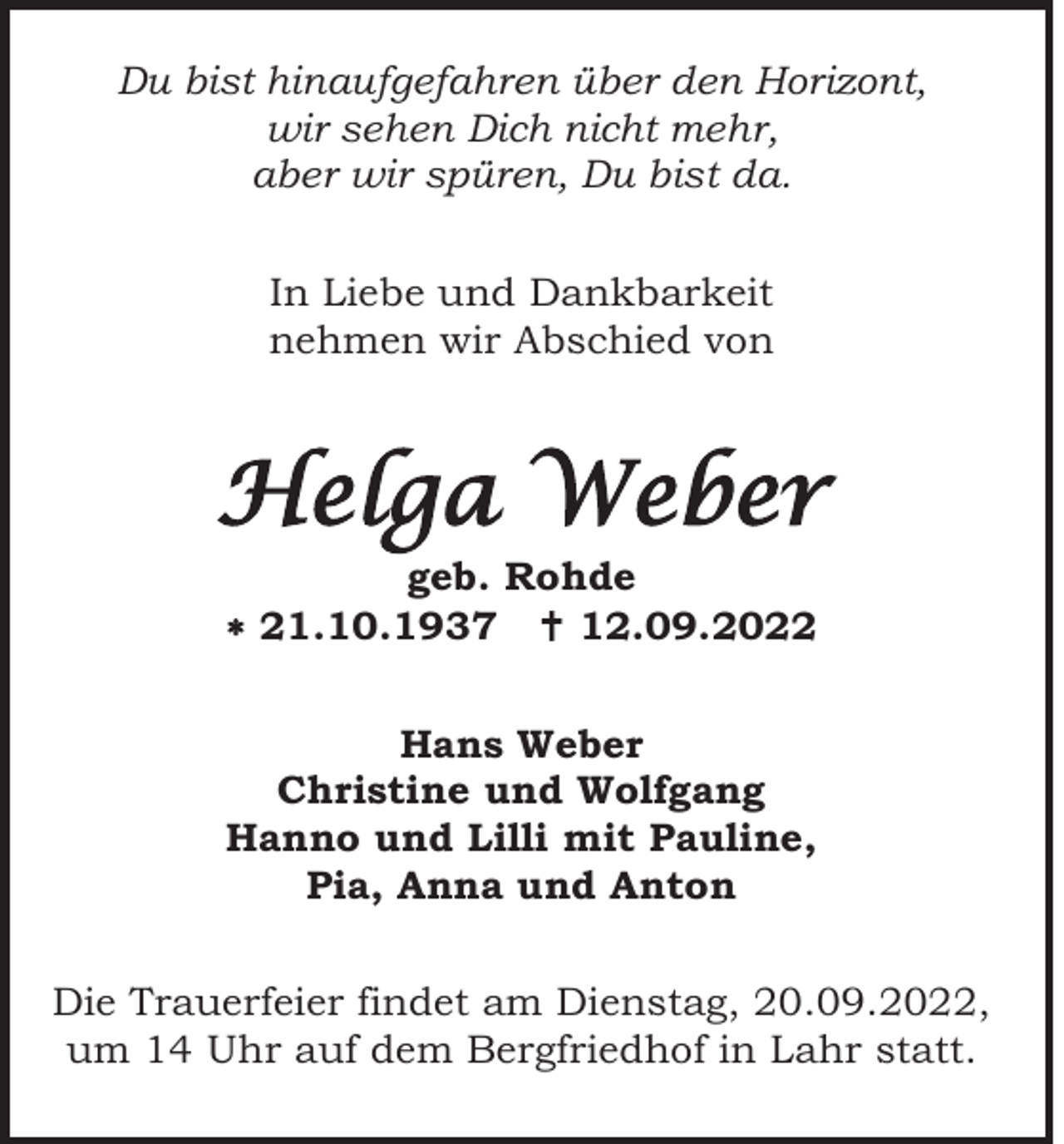 <p>Du bist hinaufgefahren über den Horizont,<br />wir sehen Dich nicht mehr,<br />aber wir spüren, Du bist da.<br />In Liebe und Dankbarkeit<br />nehmen wir Abschied von</p><p>Helga Weber<br />geb. Rohde<br />* 21.10.1937 †12.09.2022<br />Hans Weber<br />Christine und Wolfgang<br />Hanno und Lilli mit Pauline,<br />Pia, Anna und Anton<br />Die Trauerfeier findet am Dienstag, 20.09.2022,<br />um 14 Uhr auf dem Bergfriedhof in Lahr statt.</p>