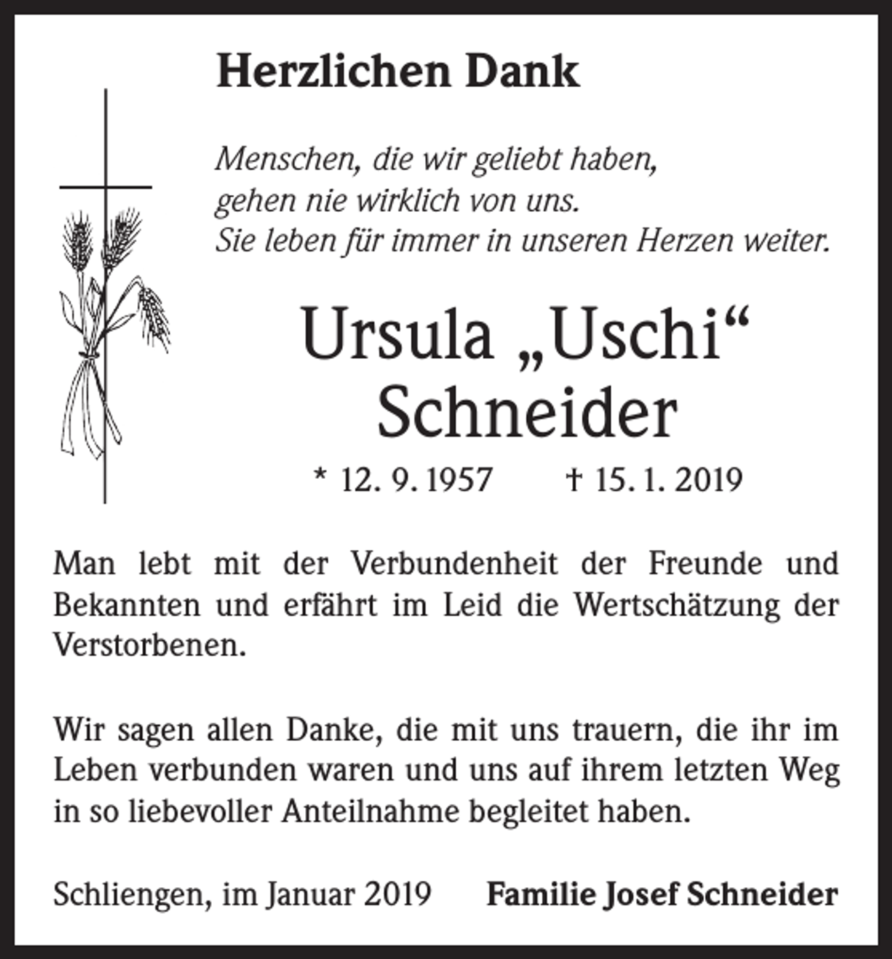 <p>Herzlichen Dank<br />Menschen, die wir geliebt haben,<br />gehen nie wirklich von uns.<br />Sie leben für immer in unseren Herzen weiter.</p><p>Ursula „Uschi“<br />Schneider<br />* 12. 9. 1957 † 15. 1. 2019<br />Man lebt mit der Verbundenheit der Freunde und<br />Bekannten und erfährt im Leid die Wertschätzung der<br />Verstorbenen.<br />Wir sagen allen Danke, die mit uns trauern, die ihr im<br />Leben verbunden waren und uns auf ihrem letzten Weg<br />in so liebevoller Anteilnahme begleitet haben.<br />Schliengen, im Januar 2019</p><p>Familie Josef Schneider</p>