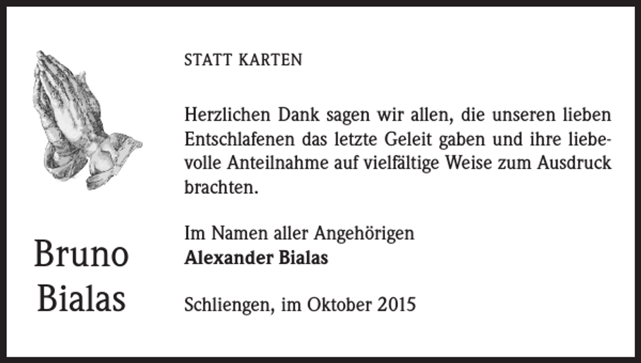 <p>STATT KARTEN</p><p>Herzlichen Dank sagen wir allen, die unseren lieben<br />Entschlafenen das letzte Geleit gaben und ihre liebevolle Anteilnahme auf vielfältige Weise zum Ausdruck<br />brachten.</p><p>Bruno<br />Bialas</p><p>Im Namen aller Angehörigen<br />Alexander Bialas<br />Schliengen, im Oktober 2015</p>