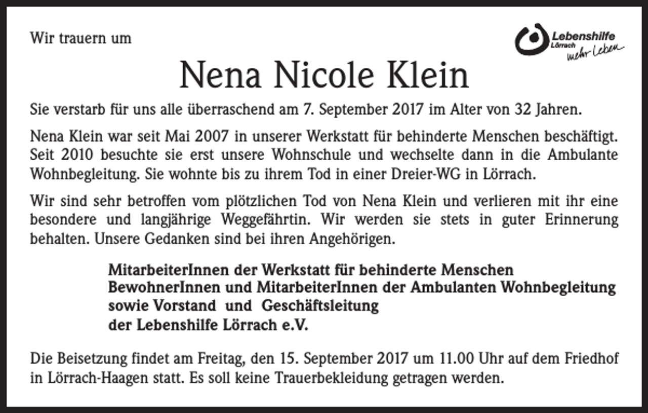 <p>Wir trauern um</p><p>Lebenshilfe</p><p>Lörrach</p><p>Nena Nicole Klein<br />Sie verstarb für uns alle überraschend am 7. September 2017 im Alter von 32 Jahren.<br />Nena Klein war seit Mai 2007 in unserer Werkstatt für behinderte Menschen beschäftigt.<br />Seit 2010 besuchte sie erst unsere Wohnschule und wechselte dann in die Ambulante<br />Wohnbegleitung. Sie wohnte bis zu ihrem Tod in einer Dreier-WG in Lörrach.<br />Wir sind sehr betroffen vom plötzlichen Tod von Nena Klein und verlieren mit ihr eine<br />besondere und langjährige Weggefährtin. Wir werden sie stets in guter Erinnerung<br />behalten. Unsere Gedanken sind bei ihren Angehörigen.<br />MitarbeiterInnen der Werkstatt für behinderte Menschen<br />BewohnerInnen und MitarbeiterInnen der Ambulanten Wohnbegleitung<br />sowie Vorstand und Geschäftsleitung<br />der Lebenshilfe Lörrach e.V.<br />Die Beisetzung findet am Freitag, den 15. September 2017 um 11.00 Uhr auf dem Friedhof<br />in Lörrach-Haagen statt. Es soll keine Trauerbekleidung getragen werden.</p>