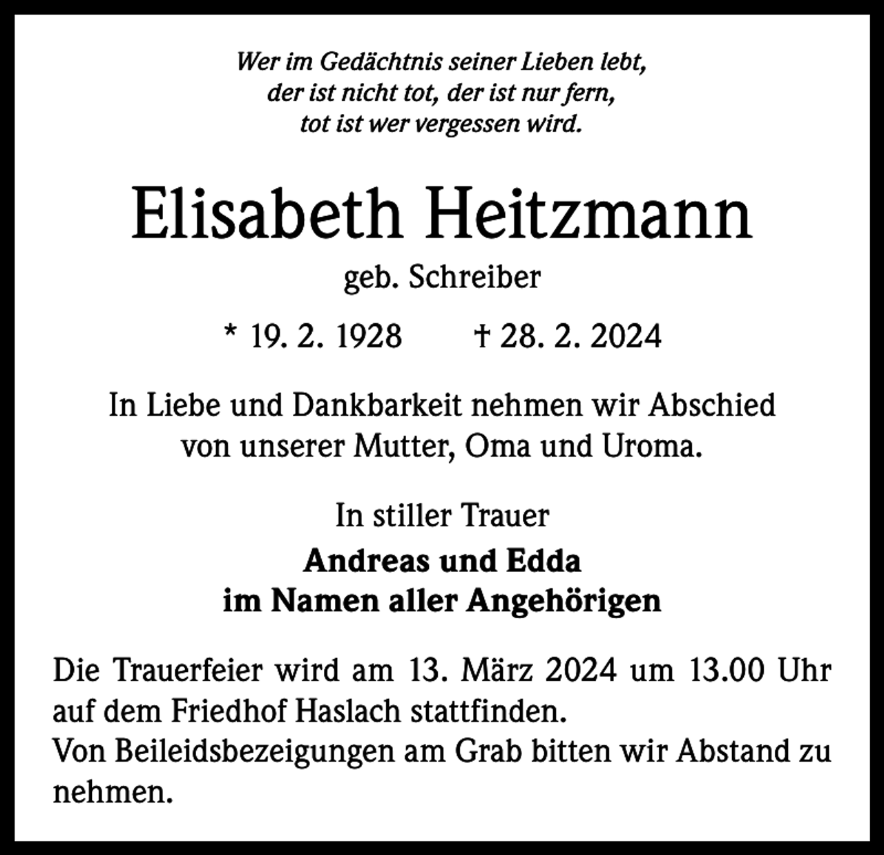 <p>Wer im Gedächtnis seiner Lieben lebt,<br />der ist nicht tot, der ist nur fern,<br />tot ist wer vergessen wird.</p><p>Elisabeth Heitzmann<br />geb. Schreiber</p><p>* 19. 2. 1928 † 28. 2. 2024<br />In Liebe und Dankbarkeit nehmen wir Abschied<br />von unserer Mutter, Oma und Uroma.<br />In stiller Trauer<br />Andreas und Edda<br />im Namen aller Angehörigen<br />Die Trauerfeier wird am 13. März 2024 um 13.00 Uhr<br />auf dem Friedhof Haslach stattfinden.<br />Von Beileidsbezeigungen am Grab bitten wir Abstand zu<br />nehmen.</p>