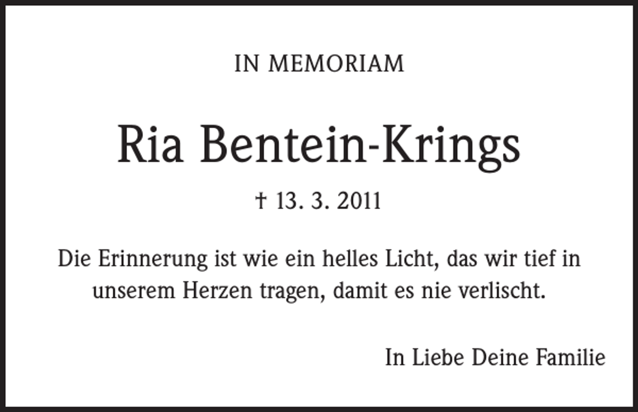 <p>IN MEMORIAM</p><p>Ria Bentein-Krings<br />† 13. 3. 2011<br />Die Erinnerung ist wie ein helles Licht, das wir tief in<br />unserem Herzen tragen, damit es nie verlischt.<br />In Liebe Deine Familie</p>