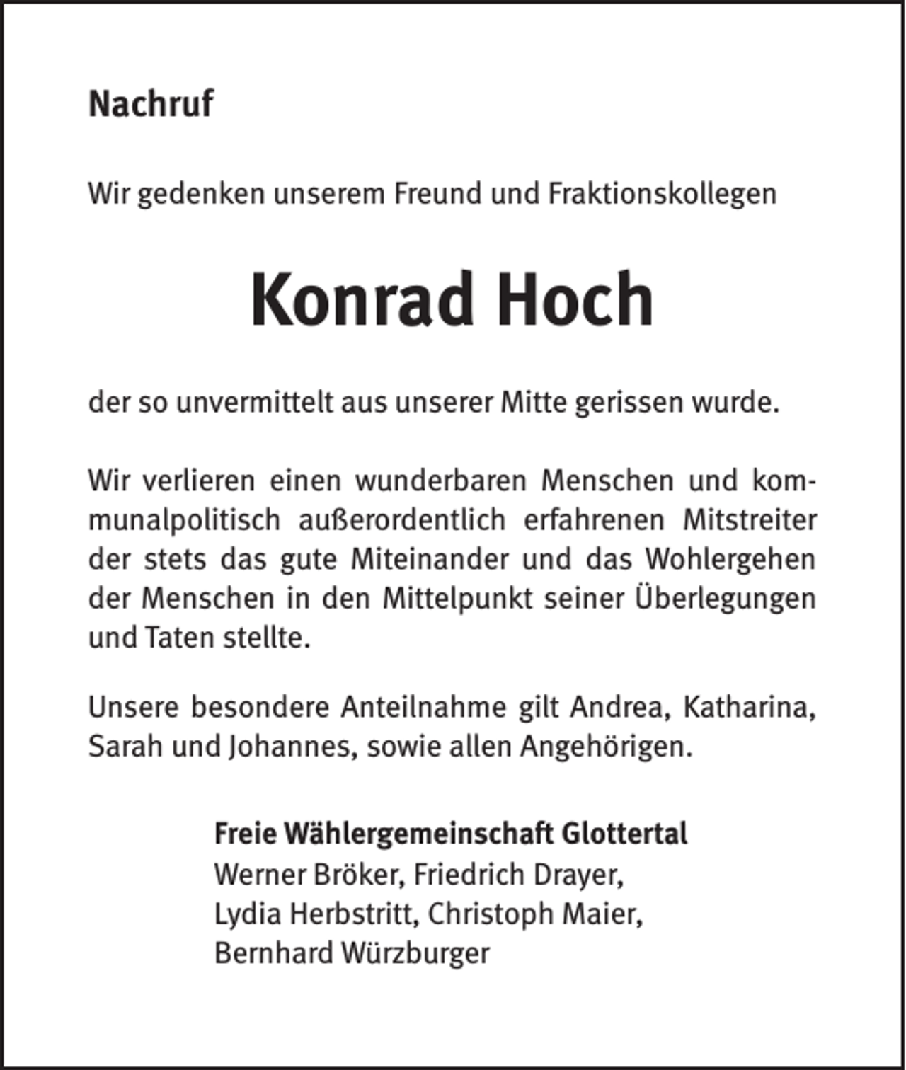 <p>Nachruf<br />Wir gedenken unserem Freund und Fraktionskollegen</p><p>Konrad Hoch<br />der so unvermittelt aus unserer Mitte gerissen wurde.<br />Wir verlieren einen wunderbaren Menschen und kommunalpolitisch außerordentlich erfahrenen Mitstreiter<br />der stets das gute Miteinander und das Wohlergehen<br />der Menschen in den Mittelpunkt seiner Überlegungen<br />und Taten stellte.<br />Unsere besondere Anteilnahme gilt Andrea, Katharina,<br />Sarah und Johannes, sowie allen Angehörigen.<br />Freie Wählergemeinschaft Glottertal<br />Werner Bröker, Friedrich Drayer,<br />Lydia Herbstritt, Christoph Maier,<br />Bernhard Würzburger</p>