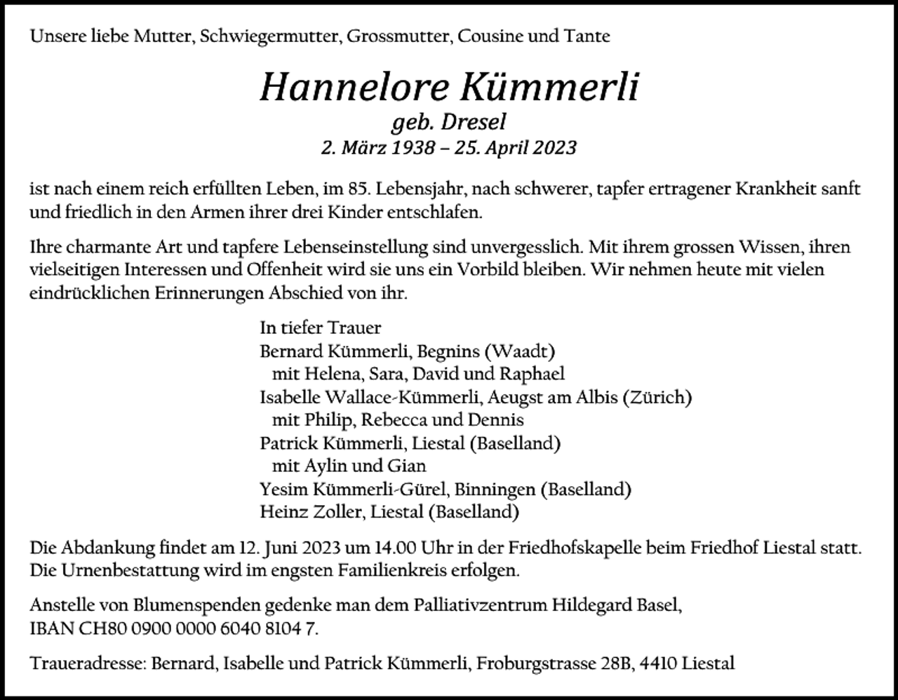 <p>Unsere liebe Mutter, Schwiegermutter, Grossmutter, Cousine und Tante</p><p>Hannelore Kümmerli<br />geb. Dresel<br />2. März 1938 – 25. April 2023<br />ist nach einem reich erfüllten Leben, im 85. Lebensjahr, nach schwerer, tapfer ertragener Krankheit sanft<br />und friedlich in den Armen ihrer drei Kinder entschlafen.<br />Ihre charmante Art und tapfere Lebenseinstellung sind unvergesslich. Mit ihrem grossen Wissen, ihren<br />vielseitigen Interessen und Offenheit wird sie uns ein Vorbild bleiben. Wir nehmen heute mit vielen<br />eindrücklichen Erinnerungen Abschied von ihr.<br />In tiefer Trauer<br />Bernard Kümmerli, Begnins (Waadt)<br />mit Helena, Sara, David und Raphael<br />Isabelle Wallace-Kümmerli, Aeugst am Albis (Zürich)<br />mit Philip, Rebecca und Dennis<br />Patrick Kümmerli, Liestal (Baselland)<br />mit Aylin und Gian<br />Yesim Kümmerli-Gürel, Binningen (Baselland)<br />Heinz Zoller, Liestal (Baselland)<br />Die Abdankung findet am 12. Juni 2023 um 14.00 Uhr in der Friedhofskapelle beim Friedhof Liestal statt.<br />Die Urnenbestattung wird im engsten Familienkreis erfolgen.<br />Anstelle von Blumenspenden gedenke man dem Palliativzentrum Hildegard Basel,<br />IBAN CH8900 6040 8104 7.<br />Traueradresse: Bernard, Isabelle und Patrick Kümmerli, Froburgstrasse 28B, 4410 Liestal</p>