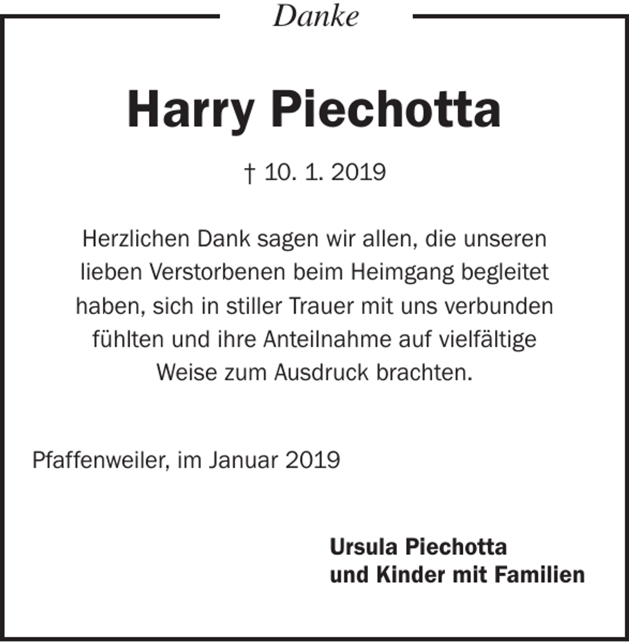 <p>Danke</p><p>Harry Piechotta<br />† 10. 1. 2019<br />Herzlichen Dank sagen wir allen, die unseren<br />lieben Verstorbenen beim Heimgang begleitet<br />haben, sich in stiller Trauer mit uns verbunden<br />fühlten und ihre Anteilnahme auf vielfältige<br />Weise zum Ausdruck brachten.<br />Pfaffenweiler, im Januar 2019<br />Ursula Piechotta<br />und Kinder mit Familien</p>