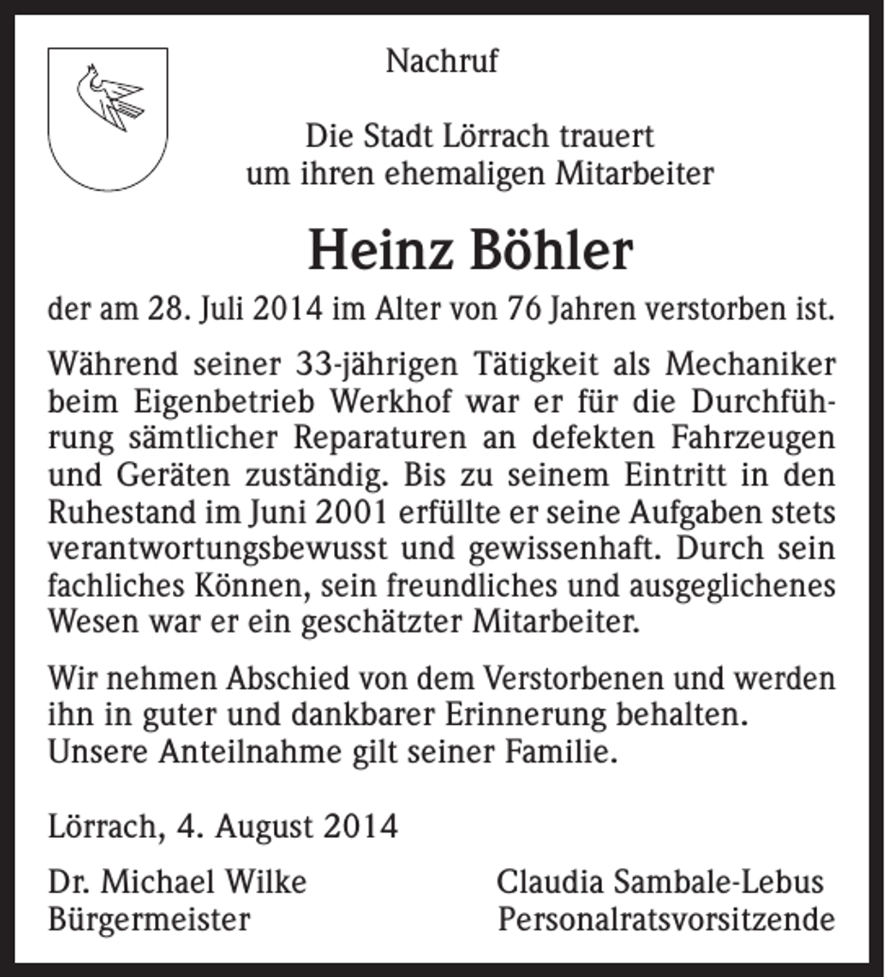 <p>Nachruf<br />Die Stadt Lörrach trauert<br />um ihren ehemaligen Mitarbeiter</p><p>Heinz Böhler<br />der am 28. Juli 2014 im Alter von 76 Jahren verstorben ist.<br />Während seiner 33-jährigen Tätigkeit als Mechaniker<br />beim Eigenbetrieb Werkhof war er für die Durchführung sämtlicher Reparaturen an defekten Fahrzeugen<br />und Geräten zuständig. Bis zu seinem Eintritt in den<br />Ruhestand im Juni 2001 erfüllte er seine Aufgaben stets<br />verantwortungsbewusst und gewissenhaft. Durch sein<br />fachliches Können, sein freundliches und ausgeglichenes<br />Wesen war er ein geschätzter Mitarbeiter.<br />Wir nehmen Abschied von dem Verstorbenen und werden<br />ihn in guter und dankbarer Erinnerung behalten.<br />Unsere Anteilnahme gilt seiner Familie.<br />Lörrach, 4. August 2014<br />Dr. Michael Wilke<br />Claudia Sambale-Lebus<br />BürgermeisterPersonalratsvorsitzende</p>