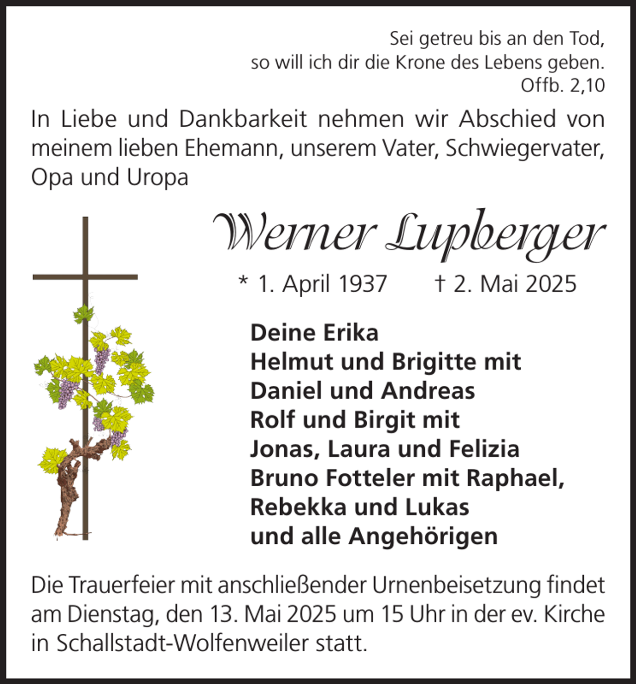 <p>Sei getreu bis an den Tod,<br />so will ich dir die Krone des Lebens geben.<br />Offb. 2,10</p><p>In Liebe und Dankbarkeit nehmen wir Abschied von<br />meinem lieben Ehemann, unserem Vater, Schwiegervater,<br />Opa und Uropa</p><p>Werner Lupberger<br />* 1. April 1937 † 2. Mai 2025<br />Deine Erika<br />Helmut und Brigitte mit<br />Daniel und Andreas<br />Rolf und Birgit mit<br />Jonas, Laura und Felizia<br />Bruno Fotteler mit Raphael,<br />Rebekka und Lukas<br />und alle Angehörigen<br />Die Trauerfeier mit anschließender Urnenbeisetzung findet<br />am Dienstag, den 13. Mai 2025 um 15 Uhr in der ev. Kirche<br />in Schallstadt-Wolfenweiler statt.</p>