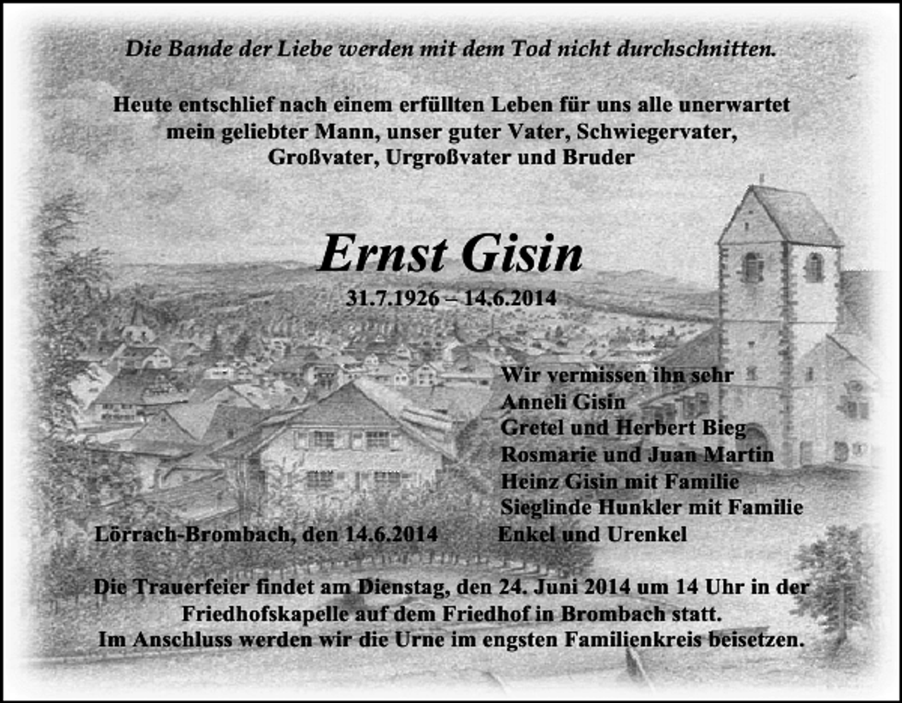 <p>Die Bande der Liebe werden mit dem Tod nicht durchschnitten.<br />Heute entschlief nach einem erfüllten Leben für uns alle unerwartet<br />mein geliebter Mann, unser guter Vater, Schwiegervater,<br />Großvater, Urgroßvater und Bruder</p><p>Ernst Gisin<br />31.7.1926 – 14.6.2014</p><p>Lörrach-Brombach, den 14.6.2014</p><p>Wir vermissen ihn sehr<br />Anneli Gisin<br />Gretel und Herbert Bieg<br />Rosmarie und Juan Martin<br />Heinz Gisin mit Familie<br />Sieglinde Hunkler mit Familie<br />Enkel und Urenkel</p><p>Die Trauerfeier findet am Dienstag, den 24. Juni 2014 um 14 Uhr in der<br />Friedhofskapelle auf dem Friedhof in Brombach statt.<br />Im Anschluss werden wir die Urne im engsten Familienkreis beisetzen.</p>