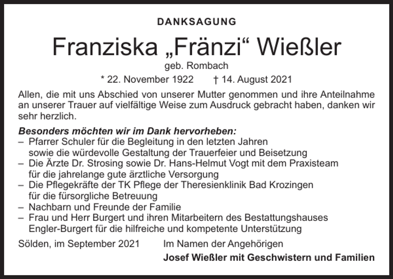 <p>DANKSAGUNG</p><p>Franziska „Fränzi“ Wießler<br />geb. Rombach<br />* 22. November 1922 † 14. August 2021</p><p>Allen, die mit uns Abschied von unserer Mutter genommen und ihre Anteilnahme<br />an unserer Trauer auf vielfältige Weise zum Ausdruck gebracht haben, danken wir<br />sehr herzlich.<br />Besonders möchten wir im Dank hervorheben:<br />– Pfarrer Schuler für die Begleitung in den letzten Jahren<br />sowie die würdevolle Gestaltung der Trauerfeier und Beisetzung<br />– Die Ärzte Dr. Strosing sowie Dr. Hans-Helmut Vogt mit dem Praxisteam<br />für die jahrelange gute ärztliche Versorgung<br />– Die Pflegekräfte der TK Pflege der Theresienklinik Bad Krozingen<br />für die fürsorgliche Betreuung<br />– Nachbarn und Freunde der Familie<br />– Frau und Herr Burgert und ihren Mitarbeitern des Bestattungshauses<br />Engler-Burgert für die hilfreiche und kompetente Unterstützung<br />Sölden, im September 2021</p><p>Im Namen der Angehörigen<br />Josef Wießler mit Geschwistern und Familien</p>