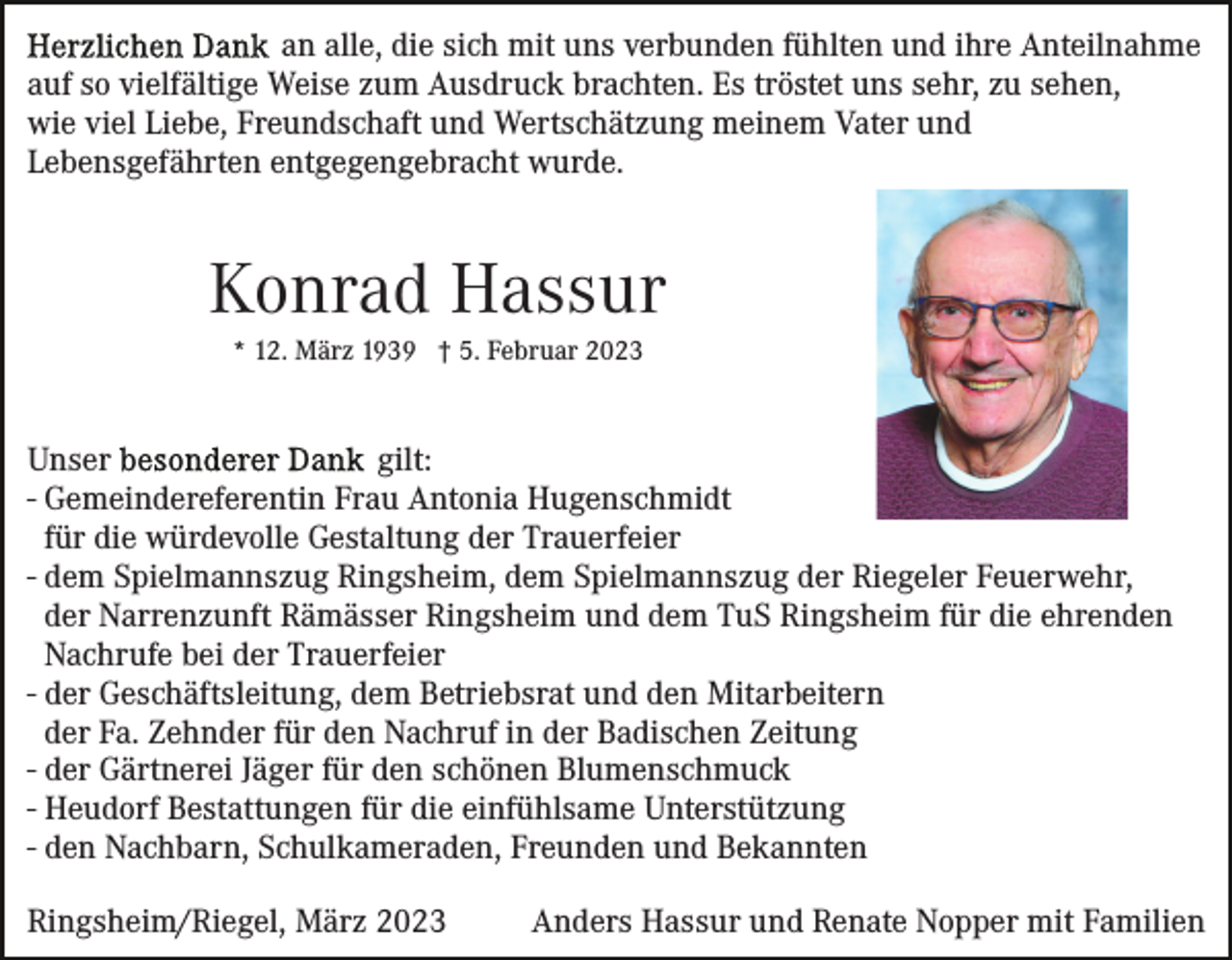 <p>an alle, die sich mit uns verbunden fühlten und ihre Anteilnahme<br />auf so vielfältige Weise zum Ausdruck brachten. Es tröstet uns sehr, zu sehen,<br />wie viel Liebe, Freundschaft und Wertschätzung meinem Vater und<br />Lebensgefährten entgegengebracht wurde.</p><p>Konrad Hassur<br />* 12. März 1939 † 5. Februar 2023</p><p>Unser<br />gilt:<br />- Gemeindereferentin Frau Antonia Hugenschmidt<br />für die würdevolle Gestaltung der Trauerfeier<br />- dem Spielmannszug Ringsheim, dem Spielmannszug der Riegeler Feuerwehr,<br />der Narrenzunft Rämässer Ringsheim und dem TuS Ringsheim für die ehrenden<br />Nachrufe bei der Trauerfeier<br />- der Geschäftsleitung, dem Betriebsrat und den Mitarbeitern<br />der Fa. Zehnder für den Nachruf in der Badischen Zeitung<br />- der Gärtnerei Jäger für den schönen Blumenschmuck<br />- Heudorf Bestattungen für die einfühlsame Unterstützung<br />- den Nachbarn, Schulkameraden, Freunden und Bekannten<br />Ringsheim/Riegel, März 2023</p><p>Anders Hassur und Renate Nopper mit Familien</p>