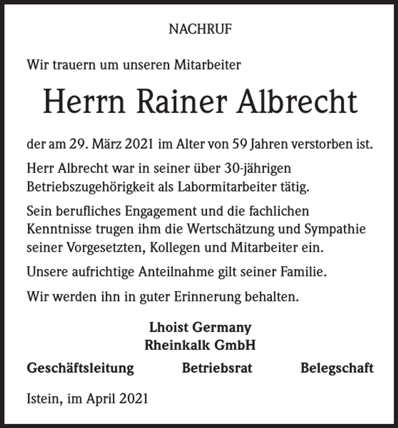 <p>NACHRUF<br />Wir trauern um unseren Mitarbeiter</p><p>Herrn Rainer Albrecht<br />der am 29. März 2021 im Alter von 59 Jahren verstorben ist.<br />Herr Albrecht war in seiner über 30-jährigen<br />Betriebszugehörigkeit als Labormitarbeiter tätig.<br />Sein berufliches Engagement und die fachlichen<br />Kenntnisse trugen ihm die Wertschätzung und Sympathie<br />seiner Vorgesetzten, Kollegen und Mitarbeiter ein.<br />Unsere aufrichtige Anteilnahme gilt seiner Familie.<br />Wir werden ihn in guter Erinnerung behalten.<br />Lhoist Germany<br />Rheinkalk GmbH<br />Geschäftsleitung<br />Betriebsrat<br />Istein, im April 2021</p><p>Belegschaft</p>