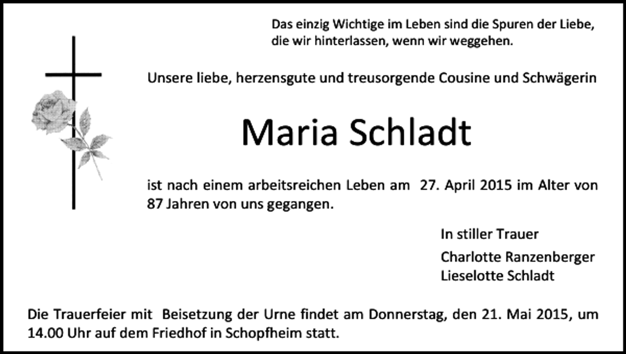 <p>Das einzig Wichtige im Leben sind die Spuren der Liebe,<br />die wir hinterlassen, wenn wir weggehen.</p><p>Unsere liebe, herzensgute und treusorgende Cousine und Schwägerin</p><p>Maria Schladt<br />ist nach einem arbeitsreichen Leben am 27. April 2015 im Alter von<br />87 Jahren von uns gegangen.<br />In stiller Trauer<br />Charlotte Ranzenberger<br />Lieselotte Schladt<br />Die Trauerfeier mit Beisetzung der Urne findet am Donnerstag, den 21. Mai 2015, um<br />14.00 Uhr auf dem Friedhof in Schopfheim statt.</p>