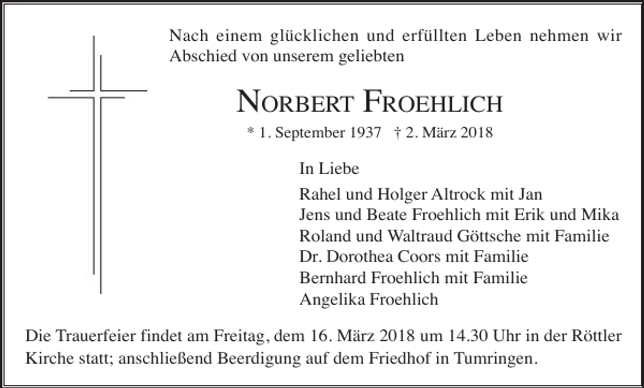 <p>Nach einem glücklichen und erfüllten Leben nehmen wir<br />Abschied von unserem geliebten</p><p>NORBERT FROEHLICH<br />* 1. September 1937 † 2. März 2018</p><p>In Liebe<br />Rahel und Holger Altrock mit Jan<br />Jens und Beate Froehlich mit Erik und Mika<br />Roland und Waltraud Göttsche mit Familie<br />Dr. Dorothea Coors mit Familie<br />Bernhard Froehlich mit Familie<br />Angelika Froehlich<br />Die Trauerfeier findet am Freitag, dem 16. März 2018 um 14.30 Uhr in der Röttler<br />Kirche statt; anschließend Beerdigung auf dem Friedhof in Tumringen.</p>