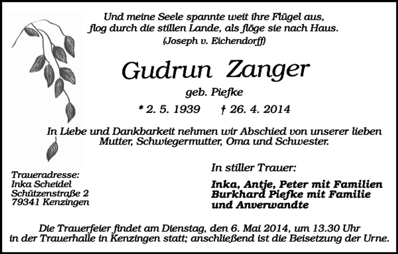 <p>Und meine Seele spannte weit ihre Flügel aus,<br />flog durch die stillen Lande, als flöge sie nach Haus.<br />(Joseph v. Eichendorff)</p><p>Gudrun Zanger<br />geb. Piefke<br />* 2. 5. 1939</p><p>† 26. 4. 2014</p><p>In Liebe und Dankbarkeit nehmen wir Abschied von unserer lieben<br />Mutter, Schwiegermutter, Oma und Schwester.<br />Traueradresse:<br />Inka Scheidel<br />Schützenstraße 2<br />79341 Kenzingen</p><p>In stiller Trauer:<br />Inka, Antje, Peter mit Familien<br />Burkhard Piefke mit Familie<br />und Anverwandte</p><p>Die Trauerfeier findet am Dienstag, den 6. Mai 2014, um 13.30 Uhr<br />in der Trauerhalle in Kenzingen statt; anschließend ist die Beisetzung der Urne.</p>