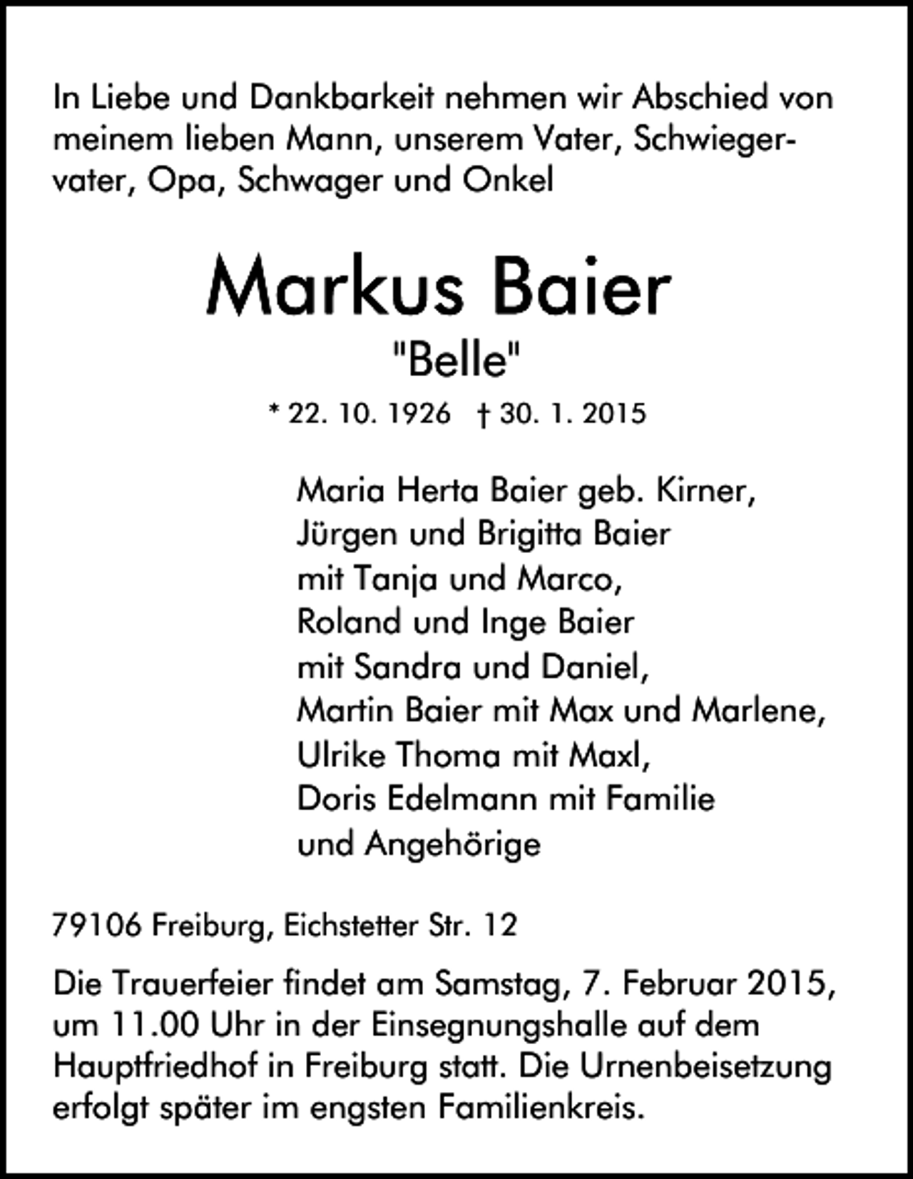 <p>In Liebe und Dankbarkeit nehmen wir Abschied von<br />meinem lieben Mann, unserem Vater, Schwiegervater, Opa, Schwager und Onkel</p><p>"Belle"<br />* 22. 10. 1926 † 30. 1. 2015</p><p>Maria Herta Baier geb. Kirner,<br />Jürgen und Brigitta Baier<br />mit Tanja und Marco,<br />Roland und Inge Baier<br />mit Sandra und Daniel,<br />Martin Baier mit Max und Marlene,<br />Ulrike Thoma mit Maxl,<br />Doris Edelmann mit Familie<br />und Angehörige<br />79106 Freiburg, Eichstetter Str. 12</p><p>Die Trauerfeier findet am Samstag, 7. Februar 2015,<br />um 11.00 Uhr in der Einsegnungshalle auf dem<br />Hauptfriedhof in Freiburg statt. Die Urnenbeisetzung<br />erfolgt später im engsten Familienkreis.</p>