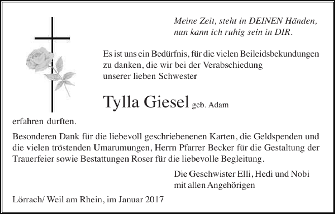 <p>Meine Zeit, steht in DEINEN Händen,<br />nun kann ich ruhig sein in DIR.<br />Es ist uns ein Bedürfnis, für die vielen Beileidsbekundungen<br />zu danken, die wir bei der Verabschiedung<br />unserer lieben Schwester</p><p>Tylla Giesel geb. Adam<br />erfahren durften.<br />Besonderen Dank für die liebevoll geschriebenenen Karten, die Geldspenden und<br />die vielen tröstenden Umarumungen, Herrn Pfarrer Becker für die Gestaltung der<br />Trauerfeier sowie Bestattungen Roser für die liebevolle Begleitung.<br />Die Geschwister Elli, Hedi und Nobi<br />mit allen Angehörigen<br />Lörrach/ Weil am Rhein, im Januar 2017</p>