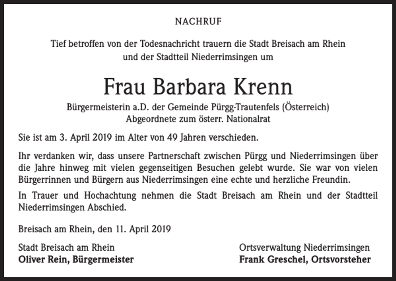 <p>NACHRUF</p><p>Tief betroffen von der Todesnachricht trauern die Stadt Breisach am Rhein<br />und der Stadtteil Niederrimsingen um</p><p>Frau Barbara Krenn<br />Bürgermeisterin a.D. der Gemeinde Pürgg-Trautenfels (Österreich)<br />Abgeordnete zum österr. Nationalrat<br />Sie ist am 3. April 2019 im Alter von 49 Jahren verschieden.<br />Ihr verdanken wir, dass unsere Partnerschaft zwischen Pürgg und Niederrimsingen über<br />die Jahre hinweg mit vielen gegenseitigen Besuchen gelebt wurde. Sie war von vielen<br />Bürgerrinnen und Bürgern aus Niederrimsingen eine echte und herzliche Freundin.<br />In Trauer und Hochachtung nehmen die Stadt Breisach am Rhein und der Stadtteil<br />Niederrimsingen Abschied.<br />Breisach am Rhein, den 11. April 2019<br />Stadt Breisach am Rhein<br />Oliver Rein, Bürgermeister</p><p>Ortsverwaltung Niederrimsingen<br />Frank Greschel, Ortsvorsteher</p>