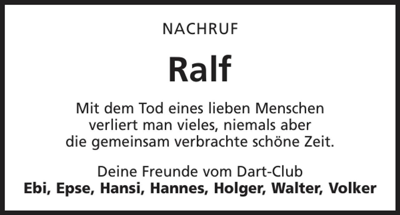 <p>NACHRUF</p><p>Ralf<br />Mit dem Tod eines lieben Menschen<br />verliert man vieles, niemals aber<br />die gemeinsam verbrachte schöne Zeit.<br />Deine Freunde vom Dart-Club<br />Ebi, Epse, Hansi, Hannes, Holger, Walter, Volker</p>