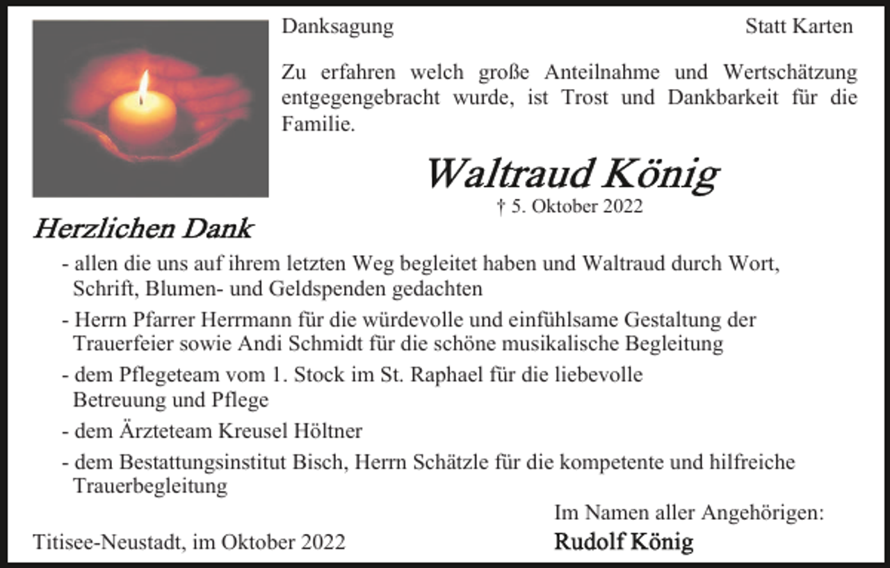 <p>Danksagung</p><p>Statt Karten</p><p>Zu erfahren welch große Anteilnahme und Wertschätzung<br />entgegengebracht wurde, ist Trost und Dankbarkeit für die<br />Familie.</p><p>† 5. Oktober 2022</p><p>- allen die uns auf ihrem letzten Weg begleitet haben und Waltraud durch Wort,<br />Schrift, Blumen- und Geldspenden gedachten<br />- Herrn Pfarrer Herrmann für die würdevolle und einfühlsame Gestaltung der<br />Trauerfeier sowie Andi Schmidt für die schöne musikalische Begleitung<br />- dem Pflegeteam vom 1. Stock im St. Raphael für die liebevolle<br />Betreuung und Pflege<br />- dem Ärzteteam Kreusel Höltner<br />- dem Bestattungsinstitut Bisch, Herrn Schätzle für die kompetente und hilfreiche<br />Trauerbegleitung<br />Im Namen aller Angehörigen:<br />Titisee-Neustadt, im Oktober 2022</p>