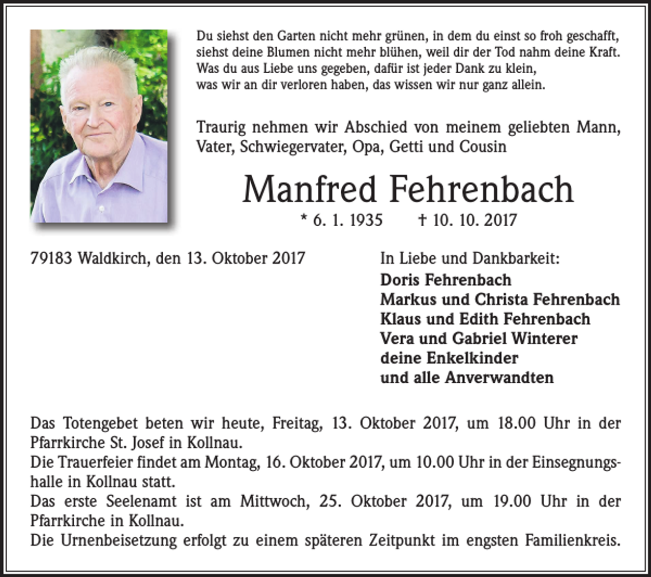 <p>Du siehst den Garten nicht mehr grünen, in dem du einst so froh geschafft,<br />siehst deine Blumen nicht mehr blühen, weil dir der Tod nahm deine Kraft.<br />Was du aus Liebe uns gegeben, dafür ist jeder Dank zu klein,<br />was wir an dir verloren haben, das wissen wir nur ganz allein.</p><p>Traurig nehmen wir Abschied von meinem geliebten Mann,<br />Vater, Schwiegervater, Opa, Getti und Cousin</p><p>Manfred Fehrenbach<br />* 6. 1. 1935 † 10. 10. 2019183 Waldkirch, den 13. Oktober 2017</p><p>In Liebe und Dankbarkeit:<br />Doris Fehrenbach<br />Markus und Christa Fehrenbach<br />Klaus und Edith Fehrenbach<br />Vera und Gabriel Winterer<br />deine Enkelkinder<br />und alle Anverwandten</p><p>Das Totengebet beten wir heute, Freitag, 13. Oktober 2017, um 18.00 Uhr in der<br />­Pfarrkirche St. Josef in Kollnau.<br />Die Trauerfeier findet am Montag, 16. Oktober 2017, um 10.00 Uhr in der Einsegnungshalle in Kollnau statt.<br />Das erste Seelenamt ist am Mittwoch, 25. Oktober 2017, um 19.00 Uhr in der<br />­Pfarr­kirche in Kollnau.<br />Die Urnenbeisetzung erfolgt zu einem späteren Zeitpunkt im engsten Familienkreis.</p>