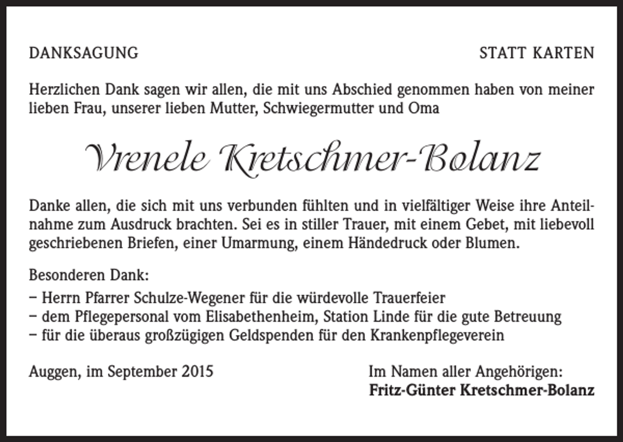 <p>DANKSAGUNG</p><p>STATT KARTEN</p><p>Herzlichen Dank sagen wir allen, die mit uns Abschied genommen haben von meiner<br />lieben Frau, unserer lieben Mutter, Schwiegermutter und Oma</p><p>Vrenele Kretschmer-Bolanz<br />Danke allen, die sich mit uns verbunden fühlten und in vielfältiger Weise ihre Anteilnahme zum Ausdruck brachten. Sei es in stiller Trauer, mit einem Gebet, mit liebevoll<br />geschriebenen Briefen, einer Umarmung, einem Händedruck oder Blumen.<br />Besonderen Dank:<br />– Herrn Pfarrer Schulze-Wegener für die würdevolle Trauerfeier<br />– dem Pflegepersonal vom Elisabethenheim, Station Linde für die gute Betreuung<br />– für die überaus großzügigen Geldspenden für den Krankenpflegeverein<br />Auggen, im September 2015</p><p>Im Namen aller Angehörigen:<br />Fritz-Günter Kretschmer-Bolanz</p>