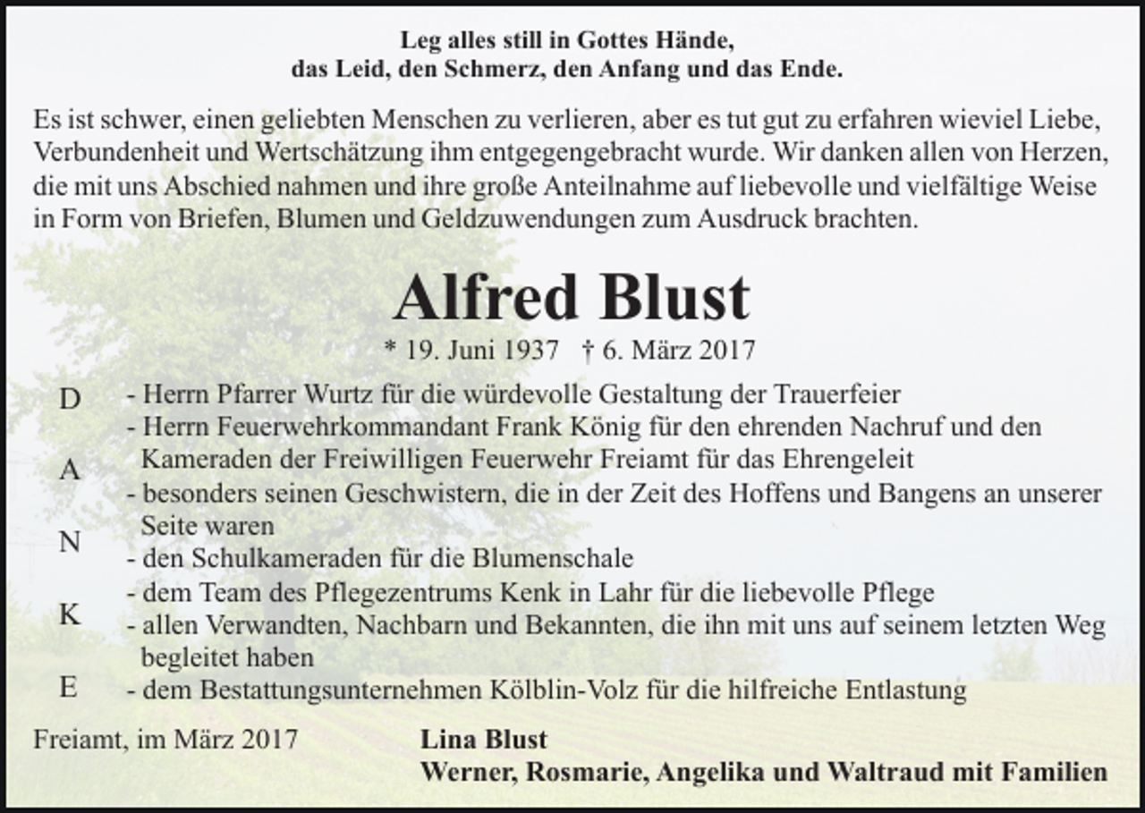 <p>Leg alles still in Gottes Hände,<br />das Leid, den Schmerz, den Anfang und das Ende.</p><p>Es ist schwer, einen geliebten Menschen zu verlieren, aber es tut gut zu erfahren wieviel Liebe,<br />Verbundenheit und Wertschätzung ihm entgegengebracht wurde. Wir danken allen von Herzen,<br />die mit uns Abschied nahmen und ihre große Anteilnahme auf liebevolle und vielfältige Weise<br />in Form von Briefen, Blumen und Geldzuwendungen zum Ausdruck brachten.</p><p>Alfred Blust</p><p>* 19. Juni 1937 † 6. März 2017</p><p>D<br />A<br />N<br />K<br />E</p><p>- Herrn Pfarrer Wurtz für die würdevolle Gestaltung der Trauerfeier<br />- Herrn Feuerwehrkommandant Frank König für den ehrenden Nachruf und den<br />Kameraden der Freiwilligen Feuerwehr Freiamt für das Ehrengeleit<br />- besonders seinen Geschwistern, die in der Zeit des Hoffens und Bangens an unserer<br />Seite waren<br />- den Schulkameraden für die Blumenschale<br />- dem Team des Pflegezentrums Kenk in Lahr für die liebevolle Pflege<br />- allen Verwandten, Nachbarn und Bekannten, die ihn mit uns auf seinem letzten Weg<br />begleitet haben<br />- dem Bestattungsunternehmen Kölblin-Volz für die hilfreiche Entlastung</p><p>Freiamt, im März 2017</p><p>Lina Blust<br />Werner, Rosmarie, Angelika und Waltraud mit Familien</p>