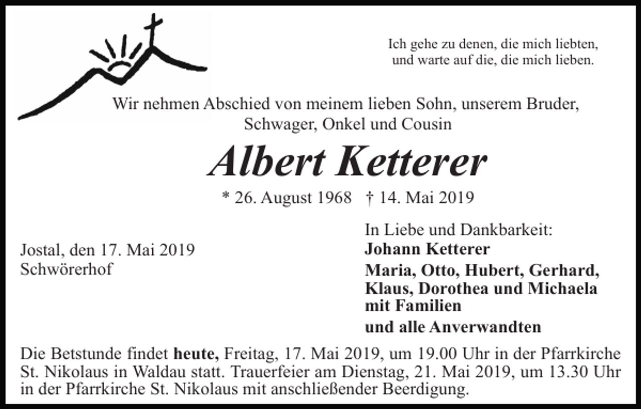 <p>Ich gehe zu denen, die mich liebten,<br />und warte auf die, die mich lieben.</p><p>Wir nehmen Abschied von meinem lieben Sohn, unserem Bruder,<br />Schwager, Onkel und Cousin</p><p>Albert Ketterer<br />* 26. August 1968 † 14. Mai 2019<br />Jostal, den 17. Mai 2019<br />Schwörerhof</p><p>In Liebe und Dankbarkeit:<br />Johann Ketterer<br />Maria, Otto, Hubert, Gerhard,<br />Klaus, Dorothea und Michaela<br />mit Familien<br />und alle Anverwandten</p><p>Die Betstunde findet heute, Freitag, 17. Mai 2019, um 19.00 Uhr in der Pfarrkirche<br />St. Nikolaus in Waldau statt. Trauerfeier am Dienstag, 21. Mai 2019, um 13.30 Uhr<br />in der Pfarrkirche St. Nikolaus mit anschließender Beerdigung.</p>