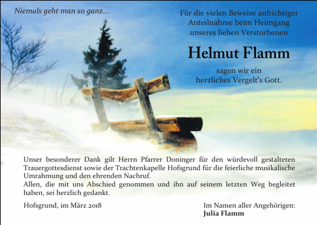 <p>Niemals geht man so ganz...</p><p>Für die vielen Beweise aufrichtiger<br />Anteilnahme beim Heimgang<br />unseres lieben Verstorbenen</p><p>sagen wir ein<br />herzliches Vergelt s Gott.</p><p>Unser besonderer Dank gilt Herrn Pfarrer Doninger für den würdevoll gestalteten<br />Trauergottesdienst sowie der Trachtenkapelle Hofsgrund für die feierliche musikalische<br />Umrahmung und den ehrenden Nachruf.<br />Allen, die mit uns Abschied genommen und ihn auf seinem letzten Weg begleitet<br />haben, sei herzlich gedankt.<br />Hofsgrund, im März 2018</p><p>Im Namen aller Angehörigen:<br />Julia Flamm</p>