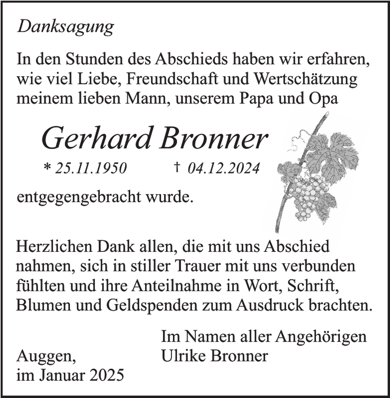 <p>Danksagung<br />In den Stunden des Abschieds haben wir erfahren,<br />wie viel Liebe, Freundschaft und Wertschätzung<br />meinem lieben Mann, unserem Papa und Opa</p><p>Gerhard Bronner<br />* 25.11.1950</p><p>†</p><p>04.12.2024</p><p>entgegengebracht wurde.<br />Herzlichen Dank allen, die mit uns Abschied<br />nahmen, sich in stiller Trauer mit uns verbunden<br />fühlten und ihre Anteilnahme in Wort, Schrift,<br />Blumen und Geldspenden zum Ausdruck brachten.<br />Auggen,<br />im Januar 2025</p><p>Im Namen aller Angehörigen<br />Ulrike Bronner</p>