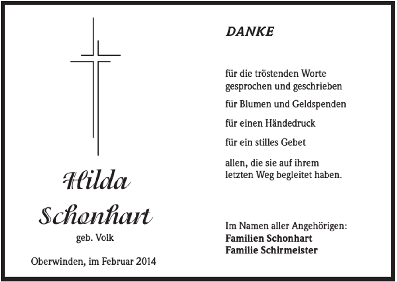 <p>DANKE<br />für die tröstenden Worte<br />gesprochen und geschrieben<br />für Blumen und Geldspenden<br />für einen Händedruck<br />für ein stilles Gebet</p><p>Hilda<br />Schonhart<br />geb. Volk<br />Oberwinden, im Februar 2014</p><p>allen, die sie auf ihrem<br />letzten Weg begleitet haben.</p><p>Im Namen aller Angehörigen:<br />Familien Schonhart<br />Familie Schirmeister</p>
