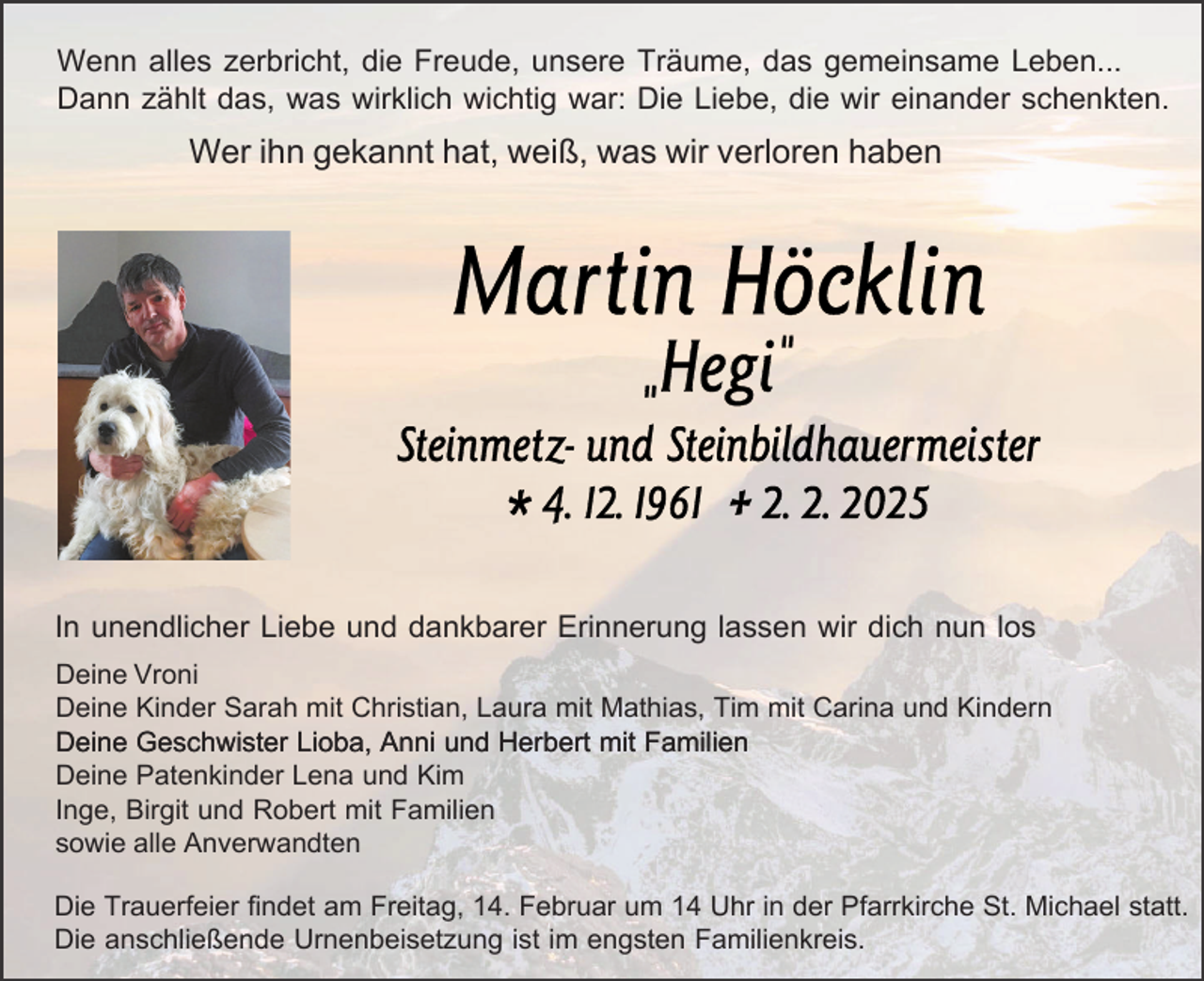 <p>Wenn alles zerbricht, die Freude, unsere Träume, das gemeinsame Leben...<br />Dann zählt das, was wirklich wichtig war: Die Liebe, die wir einander schenkten.</p><p>Wer ihn gekannt hat, weiß, was wir verloren haben</p><p>In unendlicher Liebe und dankbarer Erinnerung lassen wir dich nun los<br />Deine Vroni<br />Deine Kinder Sarah mit Christian, Laura mit Mathias, Tim mit Carina und Kindern<br />Deine Geschwister Lioba, Anni und Herbert mit Familien<br />Deine Patenkinder Lena und Kim<br />Inge, Birgit und Robert mit Familien<br />sowie alle Anverwandten<br />Die Trauerfeier findet am Freitag, 14. Februar um 14 Uhr in der Pfarrkirche St. Michael statt.<br />Die anschließende Urnenbeisetzung ist im engsten Familienkreis.</p>