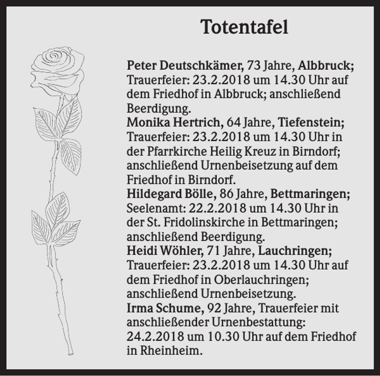 <p>Totentafel<br />Peter Deutschkämer, 73 Jahre, Albbruck;<br />Trauerfeier: 23.2.2018 um 14.30 Uhr auf<br />dem Friedhof in Albbruck; anschließend<br />Beerdigung.<br />Monika Hertrich, 64 Jahre, Tiefenstein;<br />Trauerfeier: 23.2.2018 um 14.30 Uhr in<br />der Pfarrkirche Heilig Kreuz in Birndorf;<br />anschließend Urnenbeisetzung auf dem<br />Friedhof in Birndorf.<br />Hildegard Bölle, 86 Jahre, Bettmaringen;<br />Seelenamt: 22.2.2018 um 14.30 Uhr in<br />der St. Fridolinskirche in Bettmaringen;<br />anschließend Beerdigung.<br />Heidi Wöhler, 71 Jahre, Lauchringen;<br />Trauerfeier: 23.2.2018 um 14.30 Uhr auf<br />dem Friedhof in Oberlauchringen;<br />anschließend Urnenbeisetzung.<br />Irma Schume, 92 Jahre, Trauerfeier mit<br />anschließender Urnenbestattung:<br />24.2.2018 um 10.30 Uhr auf dem Friedhof<br />in Rheinheim.</p>
