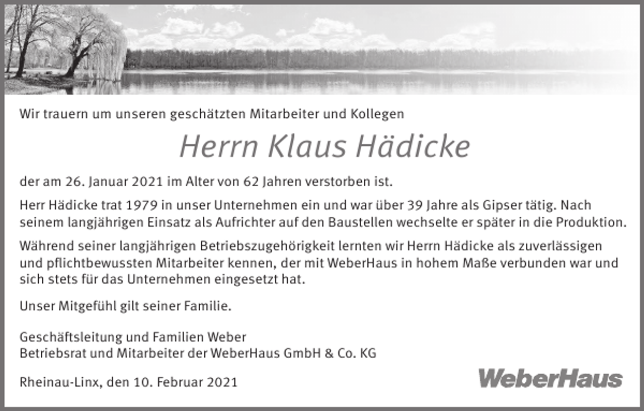 <p>Wir trauern um unseren geschätzten Mitarbeiter und Kollegen</p><p>Herrn Klaus Hädicke<br />der am 26. Januar 2021 im Alter von 62 Jahren verstorben ist.<br />Herr Hädicke trat 1979 in unser Unternehmen ein und war über 39 Jahre als Gipser tätig. Nach<br />seinem langjährigen Einsatz als Aufrichter auf den Baustellen wechselte er später in die Produktion.<br />Während seiner langjährigen Betriebszugehörigkeit lernten wir Herrn Hädicke als zuverlässigen<br />und pﬂichtbewussten Mitarbeiter kennen, der mit WeberHaus in hohem Maße verbunden war und<br />sich stets für das Unternehmen eingesetzt hat.<br />Unser Mitgefühl gilt seiner Familie.<br />Geschäftsleitung und Familien Weber<br />Betriebsrat und Mitarbeiter der WeberHaus GmbH &amp; Co. KG</p><p>Rheinau-Linx, den 10. Februar 2021</p>