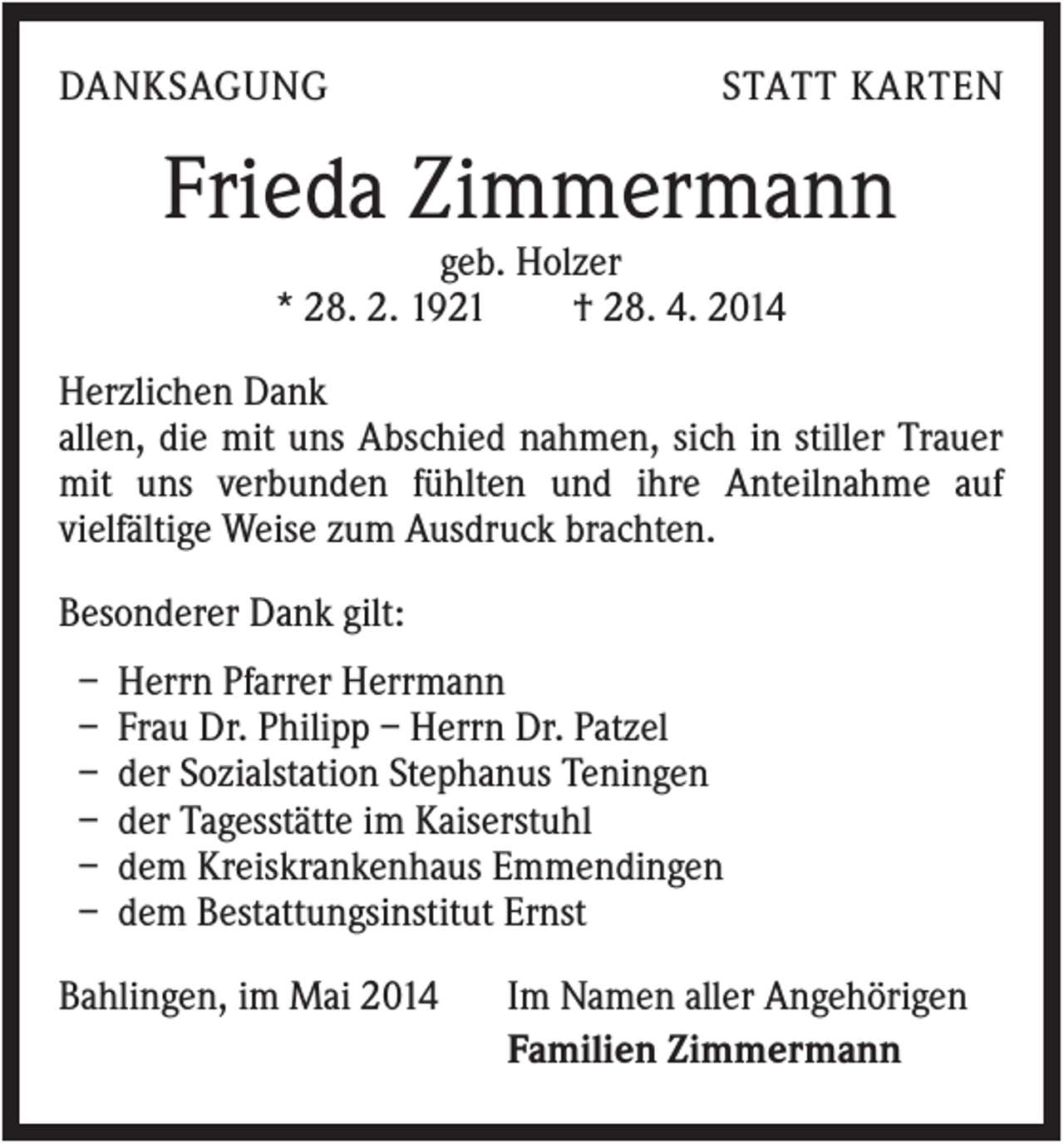<p>DANKSAGUNG</p><p>STATT KARTEN</p><p>Frieda Zimmermann<br />geb. Holzer<br />* 28. 2. 1921<br />† 28. 4. 2014<br />Herzlichen Dank<br />allen, die mit uns Abschied nahmen, sich in stiller Trauer<br />mit uns verbunden fühlten und ihre Anteilnahme auf<br />vielfältige Weise zum Ausdruck brachten.<br />Besonderer Dank gilt:<br />–<br />–<br />–<br />–<br />–<br />–</p><p>Herrn Pfarrer Herrmann<br />Frau Dr. Philipp – Herrn Dr. Patzel<br />der Sozialstation Stephanus Teningen<br />der Tagesstätte im Kaiserstuhl<br />dem Kreiskrankenhaus Emmendingen<br />dem Bestattungsinstitut Ernst</p><p>Bahlingen, im Mai 2014</p><p>Im Namen aller Angehörigen<br />Familien Zimmermann</p>