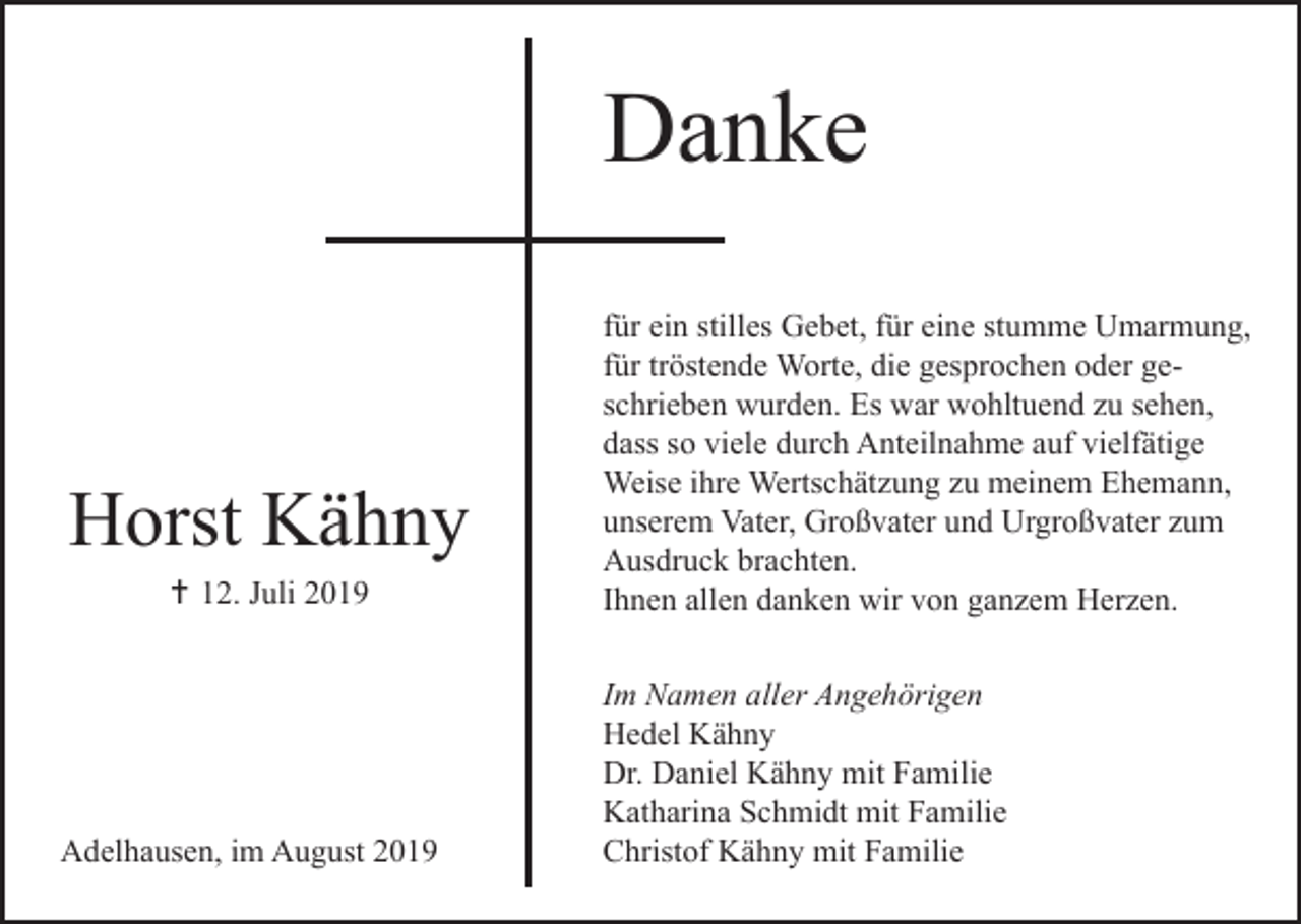 <p>Danke</p><p>Horst Kähny<br />12. Juli 2019</p><p>Adelhausen, im August 2019</p><p>für ein stilles Gebet, für eine stumme Umarmung,<br />für tröstende Worte, die gesprochen oder geschrieben wurden. Es war wohltuend zu sehen,<br />dass so viele durch Anteilnahme auf vielfätige<br />Weise ihre Wertschätzung zu meinem Ehemann,<br />unserem Vater, Großvater und Urgroßvater zum<br />Ausdruck brachten.<br />Ihnen allen danken wir von ganzem Herzen.<br />Im Namen aller Angehörigen<br />Hedel Kähny<br />Dr. Daniel Kähny mit Familie<br />Katharina Schmidt mit Familie<br />Christof Kähny mit Familie</p>