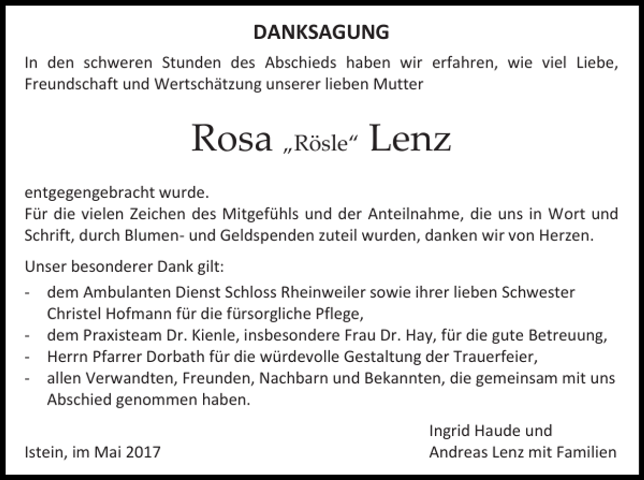 <p>DANKSAGUNG<br />In den schweren Stunden des Abschieds haben wir erfahren, wie viel Liebe,<br />Freundschaft und Wertschätzung unserer lieben Mutter</p><p>Rosa „Rösle“ Lenz<br />entgegengebracht wurde.<br />Für die vielen Zeichen des Mitgefühls und der Anteilnahme, die uns in Wort und<br />Schrift, durch Blumen- und Geldspenden zuteil wurden, danken wir von Herzen.<br />Unser besonderer Dank gilt:<br />- dem Ambulanten Dienst Schloss Rheinweiler sowie ihrer lieben Schwester<br />Christel Hofmann für die fürsorgliche Pflege,<br />- dem Praxisteam Dr. Kienle, insbesondere Frau Dr. Hay, für die gute Betreuung,<br />- Herrn Pfarrer Dorbath für die würdevolle Gestaltung der Trauerfeier,<br />- allen Verwandten, Freunden, Nachbarn und Bekannten, die gemeinsam mit uns<br />Abschied genommen haben.<br />Istein, im Mai 2017</p><p>Ingrid Haude und<br />Andreas Lenz mit Familien</p>