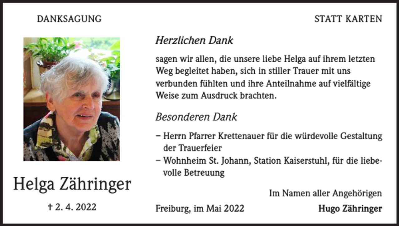 <p>DANKSAGUNG</p><p>STATT KARTEN</p><p>Herzlichen Dank<br />sagen wir allen, die unsere liebe Helga auf ihrem letzten<br />Weg begleitet haben, sich in stiller Trauer mit uns<br />verbunden fühlten und ihre Anteilnahme auf vielfältige<br />Weise zum Ausdruck brachten.</p><p>Besonderen Dank</p><p>Helga Zähringer<br />† 2. 4. 2022</p><p>– Herrn Pfarrer Krettenauer für die würdevolle Gestaltung<br />der Trauerfeier<br />– Wohnheim St. Johann, Station Kaiserstuhl, für die liebevolle Betreuung<br />Im Namen aller Angehörigen<br />Freiburg, im Mai 2022</p><p>Hugo Zähringer</p>