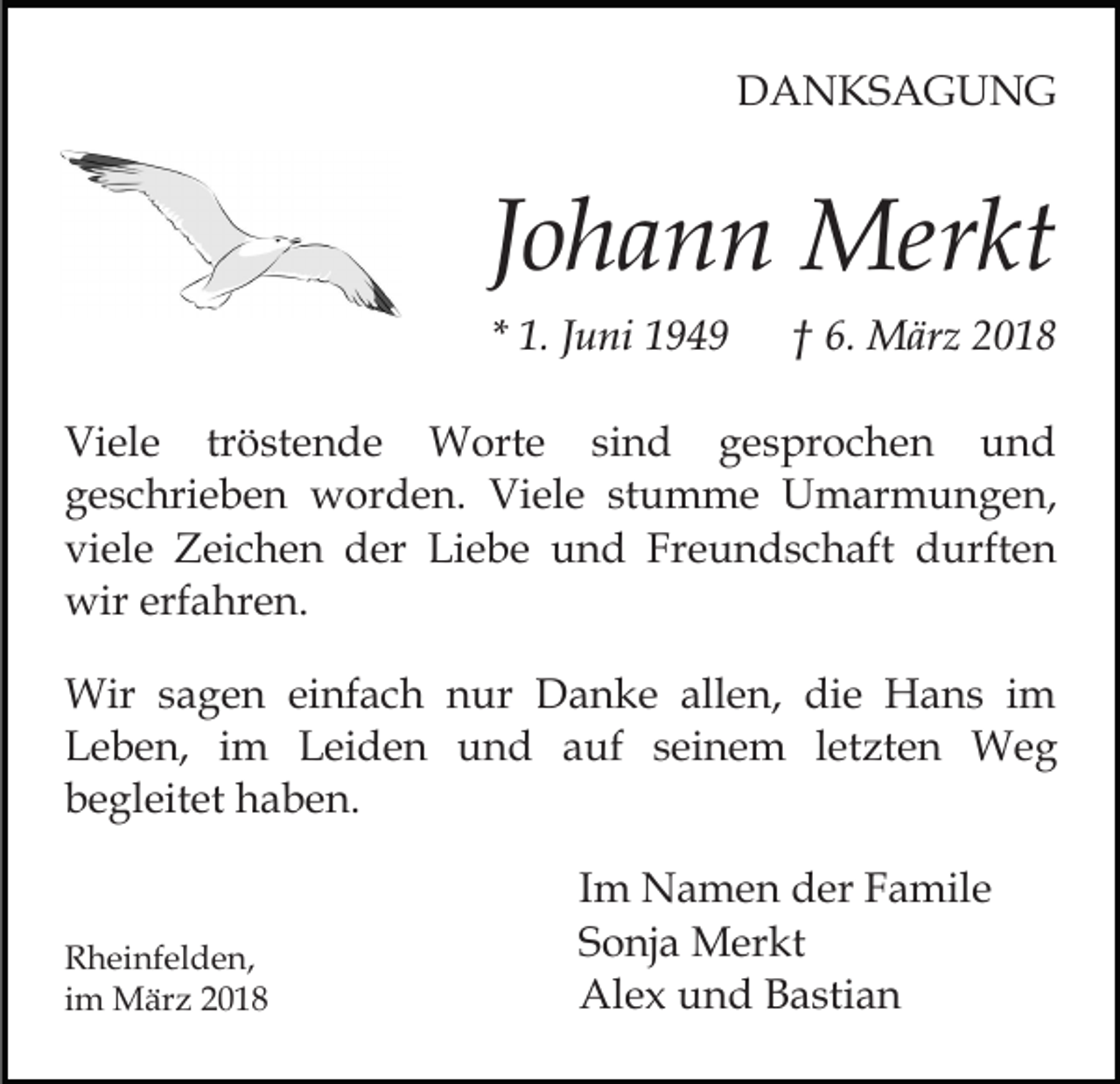 <p>DANKSAGUNG</p><p>Johann Merkt<br />* 1. Juni 1949</p><p>† 6. März 2018</p><p>Viele tröstende Worte sind gesprochen und<br />geschrieben worden. Viele stumme Umarmungen,<br />viele Zeichen der Liebe und Freundschaft durften<br />wir erfahren.<br />Wir sagen einfach nur Danke allen, die Hans im<br />Leben, im Leiden und auf seinem letzten Weg<br />begleitet haben.</p><p>Rheinfelden,<br />im März 2018</p><p>Im Namen der Famile<br />Sonja Merkt<br />Alex und Bastian</p>