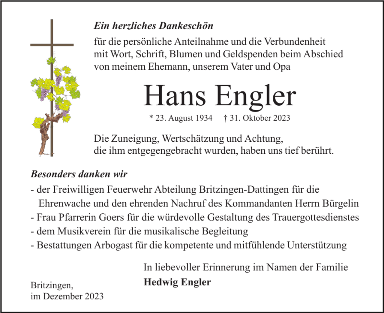 <p>Ein herzliches Dankeschön<br />für die persönliche Anteilnahme und die Verbundenheit<br />mit Wort, Schrift, Blumen und Geldspenden beim Abschied<br />von meinem Ehemann, unserem Vater und Opa</p><p>Hans Engler<br />* 23. August 1934</p><p>† 31. Oktober 2023</p><p>Die Zuneigung, Wertschätzung und Achtung,<br />die ihm entgegengebracht wurden, haben uns tief berührt.<br />Besonders danken wir<br />- der Freiwilligen Feuerwehr Abteilung Britzingen-Dattingen für die<br />Ehrenwache und den ehrenden Nachruf des Kommandanten Herrn Bürgelin<br />- Frau Pfarrerin Goers für die würdevolle Gestaltung des Trauergottesdienstes<br />- dem Musikverein für die musikalische Begleitung<br />- Bestattungen Arbogast für die kompetente und mitfühlende Unterstützung</p><p>Britzingen,<br />im Dezember 2023</p><p>In liebevoller Erinnerung im Namen der Familie<br />Hedwig Engler</p>
