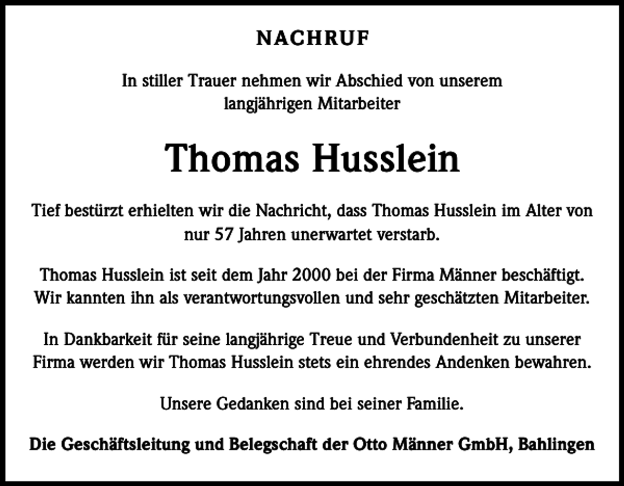 <p>N AC H R U F<br />In stiller Trauer nehmen wir Abschied von unserem<br />langjährigen Mitarbeiter</p><p>Thomas Husslein<br />Tief bestürzt erhielten wir die Nachricht, dass Thomas Husslein im Alter von<br />nur 57 Jahren unerwartet verstarb.<br />Thomas Husslein ist seit dem Jahr 2000 bei der Firma Männer beschäftigt.<br />Wir kannten ihn als verantwortungsvollen und sehr geschätzten Mitarbeiter.<br />In Dankbarkeit für seine langjährige Treue und Verbundenheit zu unserer<br />Firma werden wir Thomas Husslein stets ein ehrendes Andenken bewahren.<br />Unsere Gedanken sind bei seiner Familie.<br />Die Geschäftsleitung und Belegschaft der Otto Männer GmbH, Bahlingen</p>