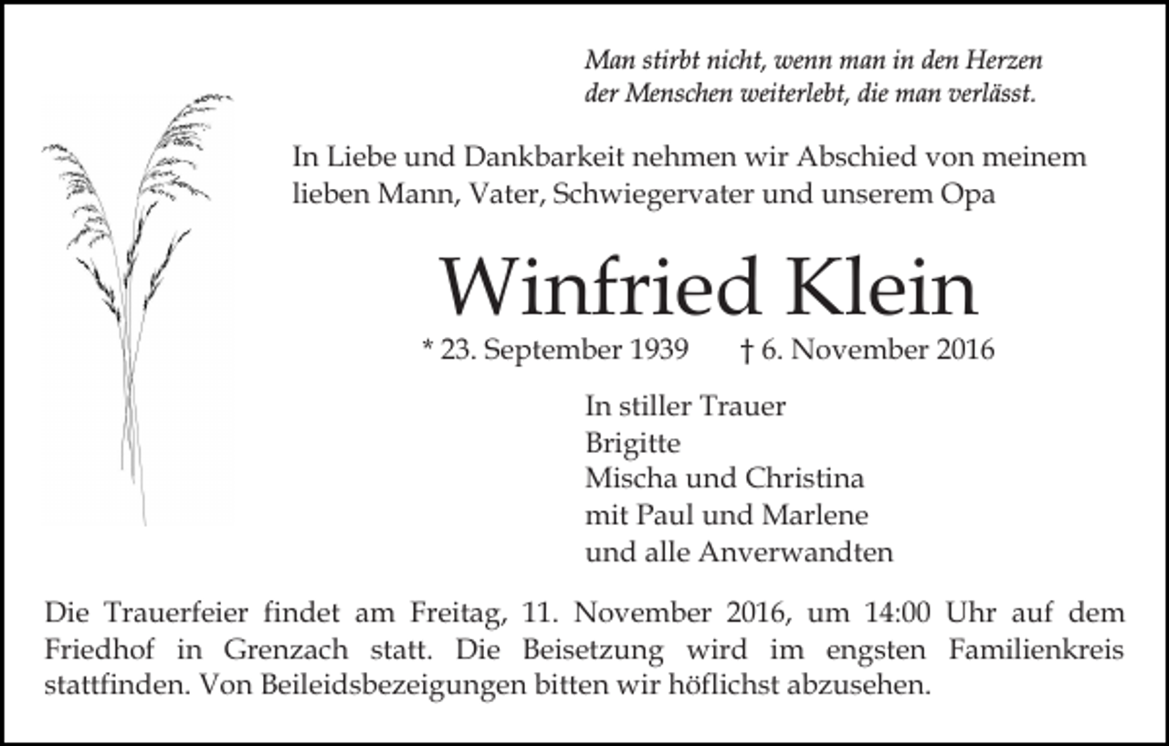 <p>Man stirbt nicht, wenn man in den Herzen<br />der Menschen weiterlebt, die man verlässt.</p><p>In Liebe und Dankbarkeit nehmen wir Abschied von meinem<br />lieben Mann, Vater, Schwiegervater und unserem Opa</p><p>Winfried Klein</p><p>* 23. September 1939</p><p>† 6. November 2016</p><p>In stiller Trauer<br />Brigitte<br />Mischa und Christina<br />mit Paul und Marlene<br />und alle Anverwandten<br />Die Trauerfeier findet am Freitag, 11. November 2016, um 14:00 Uhr auf dem<br />Friedhof in Grenzach statt. Die Beisetzung wird im engsten Familienkreis<br />stattfinden. Von Beileidsbezeigungen bitten wir höflichst abzusehen.</p>