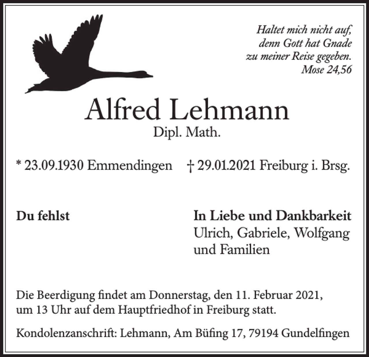 <p>Haltet mich nicht auf,<br />denn Gott hat Gnade<br />zu meiner Reise gegeben.<br />Mose 24,56</p><p>Alfred Lehmann<br />Dipl. Math.</p><p>* 23.09.1930 Emmendingen<br />Du fehlst</p><p>† 29.01.2021 Freiburg i. Brsg.<br />In Liebe und Dankbarkeit<br />Ulrich, Gabriele, Wolfgang<br />und Familien</p><p>Die Beerdigung findet am Donnerstag, den 11. Februar 2021,<br />um 13 Uhr auf dem Hauptfriedhof in Freiburg statt.<br />Kondolenzanschrift: Lehmann, Am Büfing 17, 79194 Gundelfingen</p>