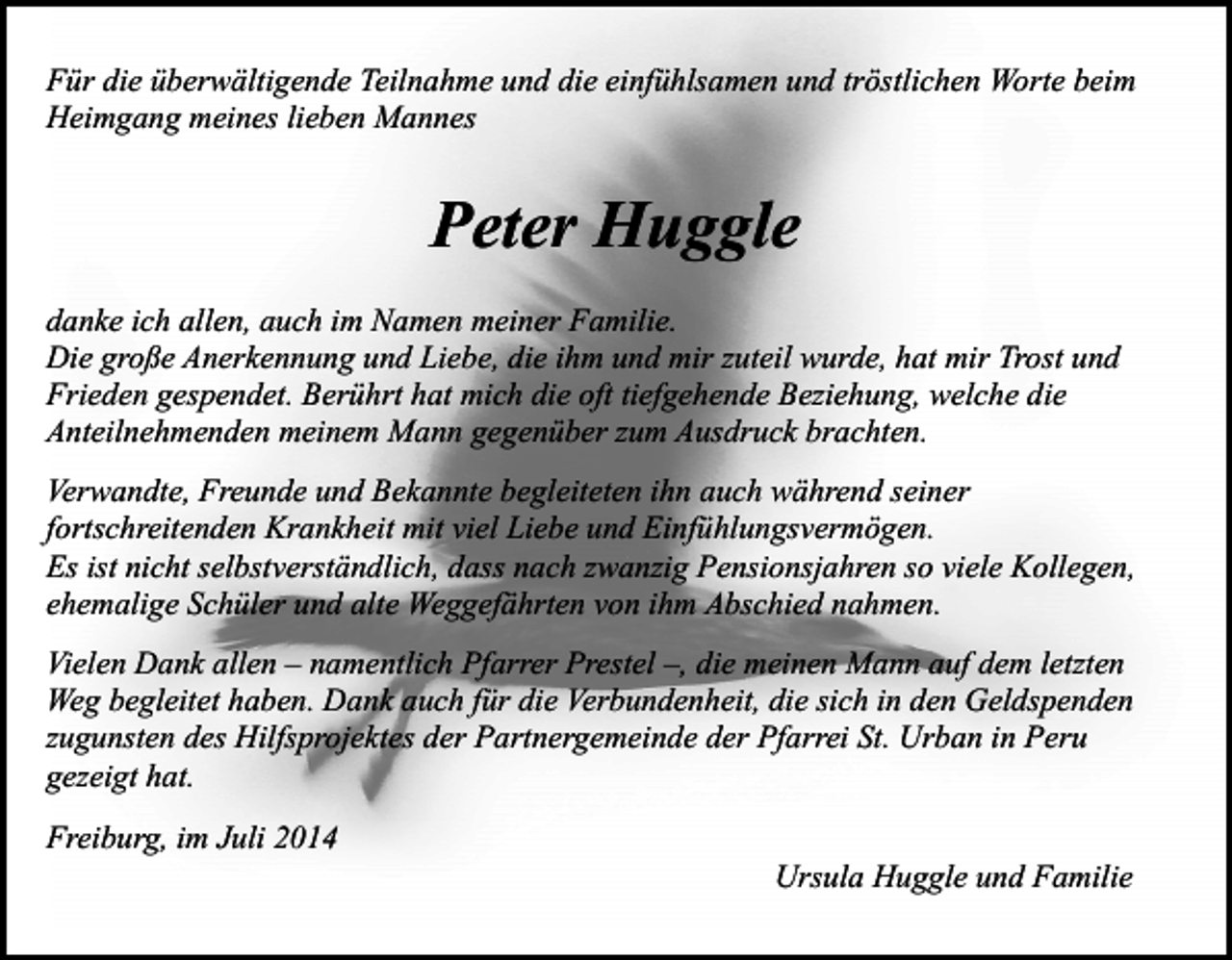 <p>Für die überwältigende Teilnahme und die einfühlsamen und tröstlichen Worte beim<br />Heimgang meines lieben Mannes</p><p>Peter Huggle<br />danke ich allen, auch im Namen meiner Familie.<br />Die große Anerkennung und Liebe, die ihm und mir zuteil wurde, hat mir Trost und<br />Frieden gespendet. Berührt hat mich die oft tiefgehende Beziehung, welche die<br />Anteilnehmenden meinem Mann gegenüber zum Ausdruck brachten.<br />Verwandte, Freunde und Bekannte begleiteten ihn auch während seiner<br />fortschreitenden Krankheit mit viel Liebe und Einfühlungsvermögen.<br />Es ist nicht selbstverständlich, dass nach zwanzig Pensionsjahren so viele Kollegen,<br />ehemalige Schüler und alte Weggefährten von ihm Abschied nahmen.<br />Vielen Dank allen – namentlich Pfarrer Prestel –, die meinen Mann auf dem letzten<br />Weg begleitet haben. Dank auch für die Verbundenheit, die sich in den Geldspenden<br />zugunsten des Hilfsprojektes der Partnergemeinde der Pfarrei St. Urban in Peru<br />gezeigt hat.<br />Freiburg, im Juli 2014</p><p>Ursula Huggle und Familie</p>