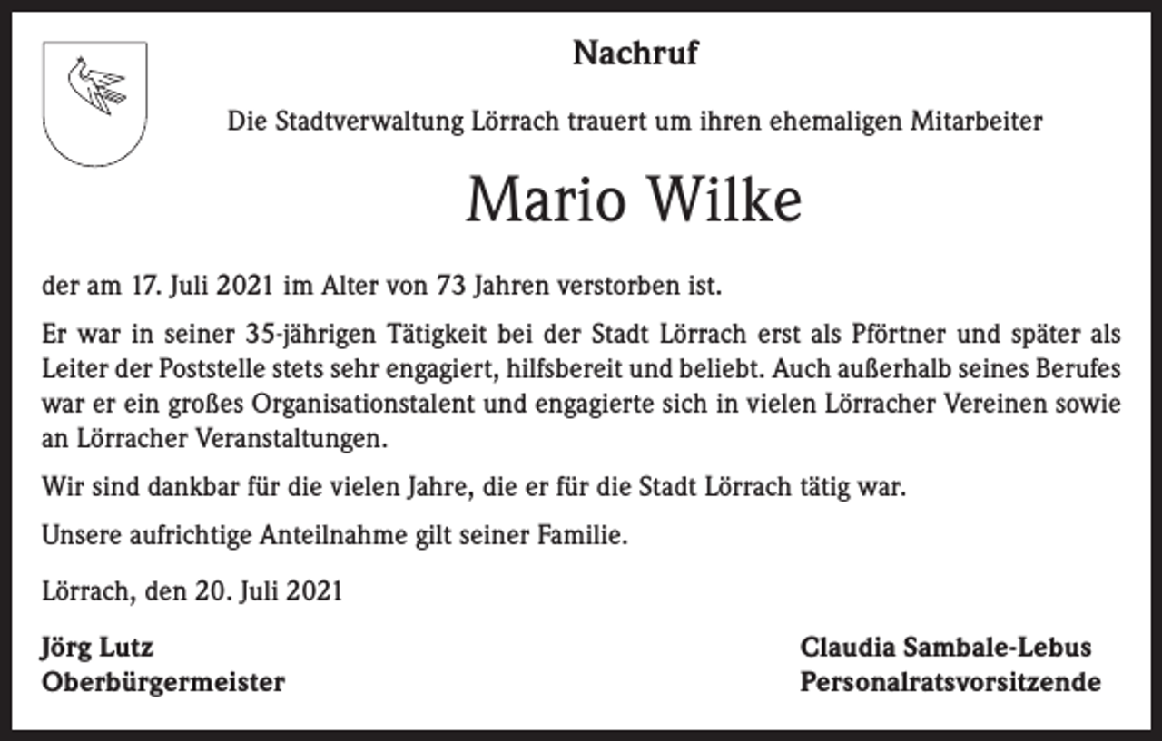 <p>Nachruf<br />Die Stadtverwaltung Lörrach trauert um ihren ehemaligen Mitarbeiter</p><p>Mario Wilke<br />der am 17. Juli 2021 im Alter von 73 Jahren verstorben ist.<br />Er war in seiner 35-jährigen Tätigkeit bei der Stadt Lörrach erst als Pförtner und später als<br />Leiter der Poststelle stets sehr engagiert, hilfsbereit und beliebt. Auch außerhalb seines Berufes<br />war er ein großes Organisationstalent und engagierte sich in vielen Lörracher Vereinen sowie<br />an Lörracher Veranstaltungen.<br />Wir sind dankbar für die vielen Jahre, die er für die Stadt Lörrach tätig war.<br />Unsere aufrichtige Anteilnahme gilt seiner Familie.<br />Lörrach, den 20. Juli 2021<br />Jörg Lutz<br />Oberbürgermeister</p><p>Claudia Sambale-Lebus<br />Personalratsvorsitzende</p>